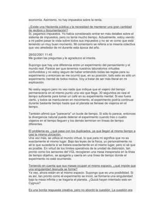 economía. Asimismo, no hay impuestos sobre la renta.
¿Existe una Hacienda pública y la necesidad de mantener una gran cantidad
de recibos y documentación?
Sí, pagamos impuestos. Yo había considerado entrar en más detalles sobre el
sistema de impuestos, pero no tenía mucho tiempo. Actualmente, estoy viendo
a mi padre pasar la vista sobre todos sus impuestos y no se ve como que está
teniendo un muy buen momento. Mi comentario se refería a la miseria colectiva
que veo alrededor de mí durante esta época del año.
28/02/2001 11:45
Me gustan las preguntas y le agradezco el interés.
Supongo que hay una diferencia entre un experimento del pensamiento y el
mundo real. Parece ser que tenemos nuestros laboratorios virtuales
confundidos y no estoy seguro de haber entendido todas las reglas para su
experimento y entonces se me ocurrió que, en su posición, todo esto es sólo un
experimento mental de todos modos. Voy a tratar de ser más literal en mi
explicación.
No estoy seguro pero no veo nada que indique que el viajero del tiempo
permanecería en el mismo punto una vez que llega. 30 segundos es casi el
tiempo suficiente para tomar un café en su experimento mental. Si eso fuera
cierto, y todos se mantuvieran en movimiento, el experimento podría continuar
durante bastante tiempo hasta que el planeta se llenase de viajeros en el
tiempo.
También afirmó que "parecería" un bucle de tiempo. Si sólo lo parece, entonces
la divergencia natural puede detener el experimento cuando tres o cuatro
viajeros en el tiempo lleguen y los demás terminan en líneas de tiempo
diferentes.
El problema es, ¿qué pasa con los duplicados, ya que llegan al mismo tiempo a
casi la misma ubicación.
Una vez más, se utiliza el mundo virtual, lo que para mí significa que no es
exactamente el mismo lugar. Bajo las leyes de la física, yo personalmente no
sé lo que sucedería si se tratara exactamente en el mismo lugar, pero sí sé que
es posible. En virtud de los límites operativos de la unidad de distorsión, tan
pronto como los sensores del VGL recogieran una masa inesperada en la línea
de tiempo objetivo, se apagaría y caería en una línea de tiempo donde el
experimento no está ocurriendo.
Teniendo en cuenta que sus masas ocupan el mismo espacio, ¿qué impide que
una singularidad desnuda se forme?
Ya veo, ahora están en el mismo espacio. Supongo que es una posibilidad. Si
es así, tan pronto como el experimento se inició, se formaría una singularidad
bajo la masa infinita y se tragaría el planeta. ¿Quizá hayan intentado esto en
Cygnus?
Es una bonita respuesta creativa, pero no abordó la cuestión. La cuestión era
 