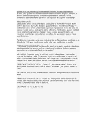 que es un bucle; decaerá y cuánto tiempo tardaría en descomponerse?
Bueno, creo que es una bonita cuestión creativa también. Bajo su ejemplo, el
"bucle" terminaría tan pronto como la singularidad se formase y fuera
alimentada constantemente por todas las llegadas de viajeros en el tiempo.
28/02/2001 24:28
Después de tomar una ducha rápida y escuchar el murmullo tranquilo de mi
archivo de discos duros, he decidido que (nombre de miembro del foro) y yo
podríamos haber tenido unas malas segundas impresiones el uno del otro. Me
parece irónico, porque es la gente como (el mismo nombre) los que en realidad
van a resolver los problemas físicos y hacer posible que gente como yo,
volvamos en el tiempo y discutamos con ellos. Así que espero que no haya
resentimientos.
También me recuerda a una corta historia entre un fabricante de bicicletas en la
década de 1900 y un hombre que podía volar más rápido que el sonido.
FABRICANTE DE BICICLETA: Bueno Sr. Mach, si tu avión puede ir más rápido
que la velocidad del sonido, ¿cómo resuelves el problema de la compresión
que reduciría a pedazos tu frágil embarcación?
MR. MACH: En primer lugar, el avión es mucho más estable y de metal en
lugar de de madera y tela. En segundo lugar, es posible pasar la barrera del
sonido mediante el diseño de las alas y el cuerpo para que mueva la onda de
choque hacia abajo del avión a medida que supera la velocidad del sonido.
FABRICANTE DE BICICLETA: ¿En serio? ¿Aviones de metal? Bueno, si el
avión puede volar más rápido que el sonido, entonces ¿por qué no vuela a la
luna?
MR. MACH: No funciona de esa manera. Necesita aire para hacer la función de
motor.
FABRICANTE DE BICICLETA: Ya veo. Su avión puede ir más rápido que el
sonido, pero necesita aire para funcionar. Es conveniente y todo esto me suena
como a una fantasía de libro de centavo.
MR. MACH: Tal vez sí, tal vez no.
 