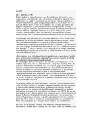 MARZO
03-01-2001 09:58 AM
Debo introducir lo siguiente con un poco de melodrama. Me siento un poco
incompetente para responder a las próximas preguntas por la siguiente razón.
La forma en que usted y yo vemos la vida y la muerte y su valor relativo es
radicalmente diferente. Como cualquier otro soldado le puede decir, una vez
que ves el brazo de un hombre salir despedido por una bala que acabas de
disparar o has estado lo suficientemente cerca como para sentir el último
aliento de alguien en tu cara, eso te cambia. Yo sólo puedo describirlo como en
dos olas distintas. La primera sensación es el poder. Has ganado cuando
contaba y ha sobrevivido. Todos los defectos y fallos personales que has
llevado contigo toda tu vida simplemente se desvanecen en una euforia salvaje.
Si hay tiempo para pensar en ello, la próxima ola se produce poco después y
se destaca por la culpa abrumadora. Usted acaba de matar a alguien y ahora
Dios podría estar enfadado. Afortunadamente, el segundo sentimiento
desaparece rápidamente cuando el tiroteo comienza de nuevo y se hace más y
más corto después de cada batalla. Después de todo, ¿por qué Dios te puso en
esta situación? El punto es que a mí personalmente no me gusta ir a través de
ese ciclo y las decisiones que tomo sobre la vida y la muerte podrían no ser las
que esperaríais que hiciera.
¿Cómo es que no le molesta que la gente pueda morir a través de su inacción
y aun así le resulta "moralmente incorrecto" que pudieras afectar a la vida de
las personas mediante la participación activa?
No estoy seguro de que dijera que no me molestaba, sólo dije que no voy a
interferir a propósito. Una vez más me refiero a un ejemplo histórico. Antes de
que Pearl Harbor fuera atacada en 1941, un pequeño grupo de soldados de
Estados Unidos estaban experimentando con una nueva tecnología llamada
RADAR. A medida que los aviones japoneses volaban hacia la isla, ellos en
realidad los pillaron a tiempo para frustrar el ataque por sorpresa.
Desafortunadamente, ellos no estaban familiarizados con el equipo y pensaron
que no estaba funcionando correctamente. Como ustedes saben, la crueldad
del "furtivo" ataque japonés galvanizó al pueblo norteamericano hacia entrar en
la Segunda Guerra Mundial.
Como viajero del tiempo sería fácil para mí tomar una corta caminata hasta la
colina donde los operadores de radar estaban y señalarles que, efectivamente,
el equipo estaba trabajando bien y que probablemente deberían llamarlo.
Suponiendo que me creyeran, es discutible que mi única acción en solitario
podría iniciar una cadena de eventos que permitieran a los EE.UU. dar con los
aviones japoneses y que no atacara a los barcos de guerra. Como resultado, el
pueblo de Estados Unidos todavía estaría enojado, pero no motivado para
entrar en la guerra por completo ya que los japoneses no eran una amenaza
percibida. Por lo tanto, no iniciarían la investigación sobre la bomba atómica
hasta bien después de que Hitler ya hubiera tirado un par sobre Londres.
Yo podría salvar miles de hombres en el Arizona a costa de millones de
personas en Londres. Yo no sé cómo una vida afecta a otra. Sin embargo, si yo
 