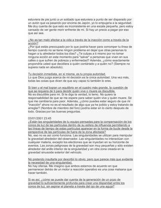 estuviera de pie junto a un soldado que estuviera a punto de ser disparado por
un avión que va pasando por encima de Japón, yo lo empujaría a la seguridad.
Me doy cuenta de que esto es inconsistente en una escala pequeña, pero estoy
cansado de ver gente morir enfrente de mí. Si hay un precio a pagar por eso
que así sea.
¿No es tan malo afectar a la vida a través de la inacción como a través de la
acción?
¿Por qué estás preocupado por lo que podría hacer para corromper tu línea de
tiempo cuando no se tiene ningún problema en dejar que otras personas lo
hagan a tu alrededor todos los días? ¿Te culpas a ti mismo por no tomar
ninguna acción en este momento para "salvar" a personas que viven en sus
calles o que sufren de pobreza y enfermedad? Además, ¿cómo exactamente
propondría usted que decidiera a quién contárselo y a quién no? (Siempre no
supiera nada en absoluto).
Tu decisión inmediata, en sí misma, es tu propia autoridad.
Lo que Dios juzga acerca de mi decisión es la única autoridad. Una vez más,
todas las cosas que dicen de que soy capaz tú también lo eres.
Si bien y el mal logran un equilibrio en el cuadro más grande, la cuestión de
que se requiera de ti para decidir quién vive o muere es discutible.
No es discutible para mí. Si te digo la verdad, lo temo. No quiero la
responsabilidad de que se me espere para saber quién vive y quién muere. Sé
que me cambiaría para peor. Además, ¿cómo puedes estar seguro de que mi
"inacción" ahora no es el resultado de algo que ya he jodido y estoy tratando de
arreglar? (Nombre de miembro del foro) podría estar en lo cierto después de
todo. Gracias por las buenas preguntas.
03/01/2001 23:45
¿Están las singularidades de tu equipo pensadas para la compensación de los
conos de luz de las partículas dentro de su esfera de influencia permitiendo a
las líneas de tiempo de estas partículas aparecer en la forma de bucle desde la
perspectiva de las partículas de fuera de la zona afectada?
No, eso no es así como funciona. Las singularidades se utilizan para manipular
la gravedad alrededor del observador. Las singularidades no interactúan con
cualquier materia, excepto los electrones que se inyectan en su horizonte de
eventos. Las zonas peligrosas de la gravedad son muy pequeñas y sólo existen
alrededor del anillo interior de la singularidad y en otra zona creada en la
gravedad sinusoide exterior del vehículo.
No pretendo insultarte por describir lo obvio, pero que parece más que evidente
la necesidad de una singularidad.
No hay ofensa. Me imagino que ambos estamos de acuerdo en que
permanecer detrás de un motor a reacción operativo es una cosa malsana que
hacer también.
Si es así, ¿cómo se puede dar cuenta de la generación de un pozo de
gravedad lo suficientemente profunda para crear una disparidad entre los
conos de luz, sin aspirar el planeta a través del ojo de una aguja?
 