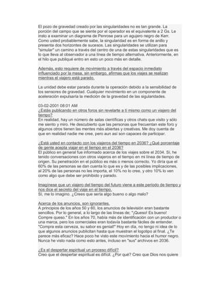 El pozo de gravedad creado por las singularidades no es tan grande. La
porción del campo que se siente por el operador es el equivalente a 2 Gs. Le
insto a examinar un diagrama de Penrose para un agujero negro de Kerr.
Como usted probablemente sabe, la singularidad es en forma de anillo y
presenta dos horizontes de sucesos. Las singularidades se utilizan para
"simular" un camino a través del centro de una de estas singularidades que es
lo que lleva al observador a una línea de tiempo alternativa. Anteriormente, en
el hilo que publiqué entro en esto un poco más en detalle.
Además, esto requiere de movimiento a través del espacio inmediato
influenciado por la masa, sin embargo, afirmas que los viajes se realizan
mientras el viajero está parado.
La unidad debe estar parada durante la operación debido a la sensibilidad de
los sensores de gravedad. Cualquier movimiento en un componente de
aceleración expulsaría la medición de la gravedad de las sigularidades.
03-02-2001 08:01 AM
¿Estás publicando en otros foros sin revelarte a tí mismo como un viajero del
tiempo?
En realidad, hay un número de salas científicas y otros chats que visito y sólo
me siento y miro. He descubierto que las personas que frecuentan este foro y
algunos otros tienen las mentes más abiertas y creativas. Me doy cuenta de
que en realidad nadie me cree, pero aun así son capaces de participar.
¿Está usted en contacto con los viajeros del tiempo en 2036? ¿Qué porcentaje
de gente acepta viajar en el tiempo en el 2036?
El público en general fue informado acerca de los viajes sobre el 2034. Sí, he
tenido conversaciones con otros viajeros en el tiempo en mi línea de tiempo de
origen. Su penetración en el público es más o menos correcto. Yo diría que el
60% de las personas se dan cuenta lo que es y de las posibles implicaciones,
al 20% de las personas no les importa, el 10% no lo cree, y otro 10% lo ven
como algo que debe ser prohibido y parado.
Imagínese que un viajero del tiempo del futuro viene a este período de tiempo y
nos dice el secreto del viaje en el tiempo.
Sí, me lo imagino. ¿Crees que sería algo bueno o algo malo?
Acerca de los anuncios, son ignorantes.
A principios de los años 50 y 60, los anuncios de televisión eran bastante
sencillos. Por lo general, a lo largo de las líneas de; "¡Queso! Es bueno!
Compre queso." En los años 70, había más de identificación con un productor o
una marca, pero los comerciales eran todavía bastante fáciles de entender.
"Compra esta cerveza, su sabor es genial!" Hoy en día, no tengo ni idea de lo
que algunos anuncios publicitan hasta que muestran el logotipo al final. ¿Te
parece más eficaz? Hace poco he visto este movimiento hacia el humor negro.
Nunca he visto nada como esto antes, incluso en "sus" archivos en 2036.
¿Es el despertar espiritual un proceso difícil?
Creo que el despertar espiritual es difícil. ¿Por qué? Creo que Dios nos quiere
 