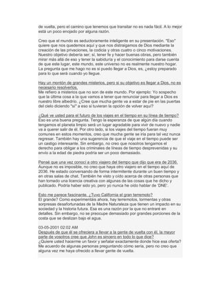 de vuelta, pero el camino que tenemos que transitar no es nada fácil. A lo mejor
está un poco enojado por alguna razón.
Creo que el mundo es seductoramente inteligente en su presentación. "Eso"
quiere que nos quedemos aquí y que nos distraigamos de Dios mediante la
creación de las privaciones, la codicia y otras cuatro o cinco motivaciones.
Nuestro objetivo debería ser; sí, tener fe y hacer buenas obras, pero también
mirar más allá de eso y tener la sabiduría y el conocimiento para darse cuenta
de que este lugar, este mundo, este universo no es realmente nuestro hogar.
La pregunta que me hago no es si puedo llegar a Dios, es, ¿estoy preparado
para lo que será cuando yo llegue.
Hay un montón de grandes misterios, pero si su objetivo es llegar a Dios, no es
necesario resolverlos.
Me refiero a misterios que no son de este mundo. Por ejemplo: Yo sospecho
que la última cosa a la que vamos a tener que renunciar para llegar a Dios es
nuestro libre albedrío. ¿Cree que mucha gente va a estar de pie en las puertas
del cielo diciendo "sí" a eso si tuvieran la opción de volver aquí?
¿Qué ve usted para el futuro de los viajes en el tiempo en su línea de tiempo?
Eso es una buena pregunta. Tengo la esperanza de que algún día cuando
tengamos el planeta limpio será un lugar agradable para vivir de nuevo y nadie
va a querer salir de él. Por otro lado, si los viajes del tiempo fueran muy
comunes en estos momentos, creo que mucha gente se iría para tal vez nunca
regresar. También hay una sugerencia de que el viaje en el tiempo puede ser
un castigo interesante. Sin embargo, no creo que nosotros tengamos el
derecho para obligar a los criminales de líneas de tiempo desprevenidas y su
envío a la edad de piedra podría ser un poco demasiado.
Pensé que una vez conocí a otro viajero del tiempo que dijo que era de 2036.
Aunque no es imposible, no creo que haya otro viajero en el tiempo aquí de
2036. He estado conversando de forma intermitente durante un buen tiempo y
en otras salas de chat. También he visto y oído acerca de otras personas que
han tomado una licencia creativa con algunas de las cosas que he dicho y
publicado. Podría haber sido yo, pero yo nunca he oído hablar de µDNE¶.
Esto me parece fascinante. ¿Tuvo California el gran terremoto?
El grande? Como experimentáis ahora, hay terremotos, tormentas y otras
sorpresas desafortunadas de la Madre Naturaleza que tienen un impacto en su
sociedad y la historia futura. Esa es una razón por la que no entraré en
detalles. Sin embargo, no se preocupe demasiado por grandes porciones de la
costa que se deslizan bajo el agua.
03-05-2001 02:02 AM
Después de que él se ofreciera a llevar a la gente de vuelta con él, la mayor
parte de vosotros cree que John es sincero en todo lo que dice?
¿Quiere usted hacerme un favor y señalar exactamente donde hice esa oferta?
Me acuerdo de algunas personas preguntando cómo sería, pero no creo que
alguna vez me haya ofrecido a llevar gente de vuelta.
 