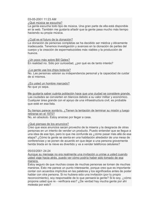03-05-2001 11:23 AM
¿Qué música se escucha?
La gente escucha todo tipo de música. Una gran parte de ella está disponible
en la web. También me gustaría añadir que la gente pasa mucho más tiempo
haciendo su propia música.
¿Cuál es el futuro de la clonación?
La clonación de personas completas se ha decidido ser médica y éticamente
inadecuada. Tenemos investigación y avances en la clonación de partes del
cuerpo y la creación de espermatozoides más viables y la producción de
huevos.
¿Un poco más sobre Bill Gates?
En realidad no. Sólo por curiosidad, ¿por qué es de tanto interés?
¿La gente usa los chips todavía?
No. Las personas valoran su independencia personal y la capacidad de cuidar
de sí mismos.
¿Es usted un hombre marcado?
No que yo sepa.
Me gustaría saber cuánta población hace que una ciudad se considere grande.
Las ciudades se convierten en blancos debido a su valor militar y económico.
Cualquier área grande con el apoyo de una infraestructura civil, es probable
que esté en esa lista.
Su tiempo parece sombrío. ¿Tienen la tentación de terminar su misión y luego
retirarse en el 1970?
No, en absoluto. Estoy ansioso por llegar a casa.
¿Qué piensas de los anuncios?
Creo que esos anuncios sacan provecho de la miseria y la desgracia de otras
personas en un intento de vender un producto. Puedo entender que se llegue a
una idea de ese tipo, pero lo que me confunde es ¿cómo pasar más allá de esa
etapa? ¿Cómo la gente se sienta en una habitación alrededor de una mesa de
conferencias y se ponen de acuerdo en que dejar a una persona gravemente
herida tirada en la nieve es divertido y va a vender teléfonos celulares?
05/03/2001 24:24
Aunque su mensaje no era realmente una invitación a unirse a usted cuando
usted viaje hacia atrás, puedo ver cómo podría haber sido tomado de esa
manera.
Estoy seguro de que muchas cosas de muchas personas se toman de muchas
maneras. Esto me parece un punto interesante, porque creo que es importante
contar con acuerdos implícitos en las palabras y los significados antes de poder
hablar con otra persona. Si no hubiera sido una invitación (por tu propio
reconocimiento), soy responsable de lo que pensará la gente? Si lo soy, ¿cómo
propone usted que re - verificara eso? ¿De verdad hay mucha gente por ahí
molesta por esto?
 