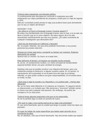 Todavía estoy esperando una disculpa pública.
Yo públicamente pido disculpas por confundir a cualquiera que esté
empacando sus viejos pantalones de campana y chals para un viaje de regreso
a 1975.
Sólo por curiosidad puede pensar en algo que pudiera hacer para demostrarle
que no soy un viajero del tiempo?
05/03/2001 14:50
¿Se utiliza en el futuro el lenguaje inverso (µreverse speech¶)?
No estoy muy familiarizado con el lenguaje inverso, pero lo que vi en la web me
lleva a concluir que es un poco objetivo. No estoy seguro de si ha sido
demostrado científicamente que sea muy preciso. ¿Es usted consciente de
cualquier investigación que demuestre eso?
¿Qué hay de terremotos en California o Nevada?
No, no puedo. Además, veo que otros predicen terremotos y muy pocas
personas les prestan atención.
Gracias por iniciar este tema y compartir su tiempo con nosotros. Estamos
disfrutando de verdad!
Aprecio eso un montón. Su futuro va a estar bien.
Para deformar el tiempo y el espacio se necesita mucha energía.
Sí, así es. Un portaaviones nuclear y un motor principal de transbordador
espacial también tienen una gran cantidad de energía.
Hawking cree que es posible construir una máquina del tiempo, pero una
misteriosa energía la destruiría, si alguien quisiera usarla. En mi opinión, la
manipulación de la gravedad no es la parte dura del viaje en el tiempo.
Además, un gran poder conlleva una gran responsabilidad. Si el hombre tiene
un límite, es ése.
¿Qué pasa si algo le sucede a su dispositivo y no pudiera salir. ¿Harías algo
diferente?
No, yo no haría nada diferente si mi máquina se rompiera. Yo seguiría siendo
un desconocido y un invitado aquí. Mis opiniones y "anuncios" también serían
lo mismo que para cualquier otra persona. Sin embargo, me podría dar
consejos a mi yo más joven.
Todavía tengo algunas preguntas a las que no ha respondido.
Si me he perdido algo no dude en ponerlo de nuevo.
¿Por qué no viaja y nos cuenta acerca de su viaje a las pirámides?
Sí, eso sería fascinante, pero la unidad que tengo no puede volver tan lejos con
precisión.
En lugar de hablar de cosas específicas que debes estar aburrido de su
conciencia de ellos.
No, en absoluto, creo que el tema fascinante. Hay dos temas reales que espero
 