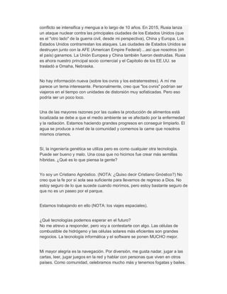 conflicto se intensifica y mengua a lo largo de 10 años. En 2015, Rusia lanza
un ataque nuclear contra las principales ciudades de los Estados Unidos (que
es el "otro lado" de la guerra civil, desde mi perspectiva), China y Europa. Los
Estados Unidos contrarrestan los ataques. Las ciudades de Estados Unidos se
destruyen junto con la AFE (American Empire Federal) ...así que nosotros (en
el país) ganamos. La Unión Europea y China también fueron destruidas. Rusia
es ahora nuestro principal socio comercial y el Capitolio de los EE.UU. se
trasladó a Omaha, Nebraska.
No hay información nueva (sobre los ovnis y los extraterrestres). A mí me
parece un tema interesante. Personalmente, creo que "los ovnis" podrían ser
viajeros en el tiempo con unidades de distorsión muy sofisticadas. Pero eso
podría ser un poco loco.
Una de las mayores razones por las cuales la producción de alimentos está
localizada se debe a que el medio ambiente se ve afectado por la enfermedad
y la radiación. Estamos haciendo grandes progresos en conseguir limpiarlo. El
agua se produce a nivel de la comunidad y comemos la carne que nosotros
mismos criamos.
Sí, la ingeniería genética se utiliza pero es como cualquier otra tecnología.
Puede ser bueno y malo. Una cosa que no hicimos fue crear más semillas
híbridas. ¿Qué es lo que piensa la gente?
Yo soy un Cristiano Agnóstico. (NOTA: ¿Quiso decir Cristiano Gnóstico?) No
creo que la fe por sí sola sea suficiente para llevarnos de regreso a Dios. No
estoy seguro de lo que sucede cuando morimos, pero estoy bastante seguro de
que no es un paseo por el parque.
Estamos trabajando en ello (NOTA: los viajes espaciales).
¿Qué tecnologías podemos esperar en el futuro?
No me atrevo a responder, pero voy a contestarte con algo. Las células de
combustible de hidrógeno y las células solares más eficientes son grandes
negocios. La tecnología informática y el software se ponen MUCHO mejor.
Mi mayor alegría es la navegación. Por diversión, me gusta nadar, jugar a las
cartas, leer, jugar juegos en la red y hablar con personas que viven en otros
países. Como comunidad, celebramos mucho más y tenemos fogatas y bailes.
 