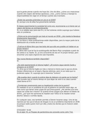 que la gente piense cuando me haya ido. Uno de ellos, ¿cómo va a reaccionar
cuando otro viajero del tiempo aparezca, y dos, ¿cómo vamos a manejar la
responsabilidad de viajar en el tiempo cuando sea inventado.
¿Están las grandes pirámides en pie en el 2036?
Sí, aunque una de ellas fue gravemente dañada.
Si desea experimentar la sociedad tal como era, reconocerse a si mismo ser un
viajero del tiempo es contraproducente.
Sí, si yo estaba aquí para ese fin y si me hubieras creído supongo que hubiera
sido un problema.
¿Cómo es la comunicación por todo el mundo en 2036. ¿Aún tenéis la literatura
ampliamente disponible?
Sí, los libros y otras publicaciones están disponibles, pero la mayor parte de la
distribución es a través de la red.
¿Cuál es el último libro que has leído del que sólo era posible oír hablar en su
propio tiempo?
El último libro que leí fue la autobiografía del Barón Rojo compilada a partir de
las cartas a su madre. Sí, yo era consciente de eso en mi propio tiempo, pero
encontrar una copia original era casi imposible.
Hay nueva literatura también disponible?
Sí.
¿Se está segmentando el idioma Inglés? ¿El turismo sigue siendo fuerte y
próspero en el 2036?
Yo diría que el idioma Inglés es más o menos lo mismo que lo que es ahora.
Existen diferencias en el argot y figuras retóricas, pero no es nada que no
pudierais captar. Sí, supongo que sí tenemos "turismo".
¿Me puedes decir cuando la policía deja de detener a la gente por la hierba?
Esto sucede casi al mismo tiempo en que dejan de venir a su casa cuando
usted llama al 911.
¿Comienzan presionando para su legalización antes de la guerra?
En realidad no es un problema de que el gobierno te permite hacer algo, es
más como que tienen otras cosas de qué preocuparse. ¿No sientes que eres
capaz de cuidar de ti mismo? Si quieres tomar drogas que alteran el estado de
ánimo, ¿por qué mis opiniones te impiden eso? Ellos no te impiden tomar
alcohol, tabaco o comida rápida.
En cualquier caso, eso también permite a Darwin hacerse cargo. Una de las
razones por las que el abuso de drogas no es un problema importante en 2036
es porque nadie quiere morir por ella y todos los demás que lo hicieron están
muertos.
07/03/2001 16:48
En el siglo 18, un Payaso de pantomima era conocido como John Trot,
 