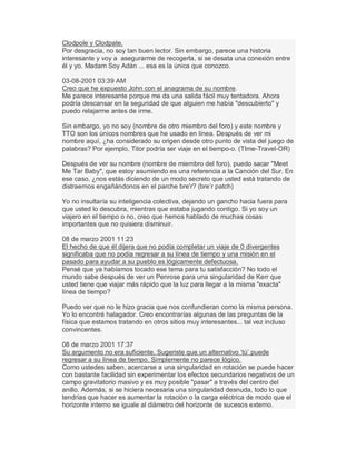 Clodpole y Clodpate.
Por desgracia, no soy tan buen lector. Sin embargo, parece una historia
interesante y voy a asegurarme de recogerla, si se desata una conexión entre
él y yo. Madam Soy Adán ... esa es la única que conozco.
03-08-2001 03:39 AM
Creo que he expuesto John con el anagrama de su nombre.
Me parece interesante porque me da una salida fácil muy tentadora. Ahora
podría descansar en la seguridad de que alguien me había "descubierto" y
puedo relajarme antes de irme.
Sin embargo, yo no soy (nombre de otro miembro del foro) y este nombre y
TTO son los únicos nombres que he usado en línea. Después de ver mi
nombre aquí, ¿ha considerado su origen desde otro punto de vista del juego de
palabras? Por ejemplo, Titor podría ser viaje en el tiempo-o. (TIme-Travel-OR)
Después de ver su nombre (nombre de miembro del foro), puedo sacar "Meet
Me Tar Baby", que estoy asumiendo es una referencia a la Canción del Sur. En
ese caso, ¿nos estás diciendo de un modo secreto que usted está tratando de
distraernos engañándonos en el parche bre'r? (bre¶r patch)
Yo no insultaría su inteligencia colectiva, dejando un gancho hacia fuera para
que usted lo descubra, mientras que estaba jugando contigo. Si yo soy un
viajero en el tiempo o no, creo que hemos hablado de muchas cosas
importantes que no quisiera disminuir.
08 de marzo 2001 11:23
El hecho de que él dijera que no podía completar un viaje de 0 divergentes
significaba que no podía regresar a su línea de tiempo y una misión en el
pasado para ayudar a su pueblo es lógicamente defectuosa.
Pensé que ya habíamos tocado ese tema para tu satisfacción? No todo el
mundo sabe después de ver un Penrose para una singularidad de Kerr que
usted tiene que viajar más rápido que la luz para llegar a la misma "exacta"
línea de tiempo?
Puedo ver que no le hizo gracia que nos confundieran como la misma persona.
Yo lo encontré halagador. Creo encontrarías algunas de las preguntas de la
física que estamos tratando en otros sitios muy interesantes... tal vez incluso
convincentes.
08 de marzo 2001 17:37
Su argumento no era suficiente. Sugeriste que un alternativo µtú¶ puede
regresar a su línea de tiempo. Simplemente no parece lógico.
Como ustedes saben, acercarse a una singularidad en rotación se puede hacer
con bastante facilidad sin experimentar los efectos secundarios negativos de un
campo gravitatorio masivo y es muy posible "pasar" a través del centro del
anillo. Además, si se hiciera necesaria una singularidad desnuda, todo lo que
tendrías que hacer es aumentar la rotación o la carga eléctrica de modo que el
horizonte interno se iguale al diámetro del horizonte de sucesos externo.
 