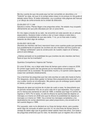 Me doy cuenta de que mis posts aquí se han convertido en aburridos y mi
"historia" es vieja, así que si no pongo estas cosas no es porque no me guste el
debate sobre física. Si estás interesado, voy a publicar más páginas del manual
y un dibujo de corte-a-través de la unidad de distorsión.
03-09-2001 07:11 AM
Saludos a todos. Planeo llegar a las preguntas antes. He estado muy ocupado
últimamente así que pido disculpas por ser un poco lento.
En mis viajes a través de su web, me encontré con esta sección de un artículo
especulativo. Quisiera instar a todos a dar un buen vistazo a esta idea y
considerar la posibilidad de que sea cierta. Y no, yo no hice esto ni estoy
tratando de decir algo de soslayo.
03-09-2001 08:53 AM
(Nombre de miembro del foro) mencionó hace unos cuantos posts que pensaba
que posiblemente el carácter de (nombre de otro miembro del foro) podría ser
un "diálogo sofisticado" para la construcción de nuestro viajero en el tiempo
para el auto-diálogo.
¿Habías pensado en la posibilidad de que (nombre de otro miembro del foro)
fuera el que me ha inventado?
Queridos Compañeros Viajeros del Tiempo:
En unos 30 días, voy a dejar este línea de tiempo para volver a casa en 2036.
En primer lugar quiero dar las gracias por la maravillosa conversación y
comprensión de su sociedad. He aprendido mucho y mi opinión sobre algunas
cosas han cambiado drásticamente.
Voy a terminar las preguntas que han sido escritas en este sitio hasta la fecha.
Por desgracia, ahora debo gastar mi tiempo libre preparándome para salir y no
voy a estar mucho en el ordenador. Me parece que sin embargo quiero repetir
mi oferta y añadir un pequeño giro.
Después de ojear por encima de mi plan de vuelo a casa, he descubierto que
mi período remanente VGL es un poco más de lo que esperaba. Voy a pasar
por lo menos tres semanas en abril de 1998, a medida que hago mi camino de
regreso a 1975. Por lo tanto, no sólo le ofrezco la oportunidad de dejarse un
mensaje a sí mismo en 2036 sino que te ofrezco la posibilidad de dejarse un
mensaje a sí mismo en 1998. Voy a tomar los mensajes compilados y los
destinatarios de correo electrónico que usted proporcione y los enviaré en la
red cuando llegue a 1998.
Por supuesto, esto no le afectará en su línea de tiempo ahora, pero puedes
sentir algo de consuelo al saber que otro µtú¶ en otra línea de tiempo tiene la
ventaja de saber algo que te gustaría haber sabido hace tres años. Con base a
las preguntas anteriores que he visto, he decidido que un registro día a día del
 