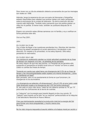 Dow Jones con un día de antelación debería convencerlos de que los mensajes
son reales en 1998.
Además, tengo la esperanza de que una serie de fotocopias y fotografías
estarán disponibles para ustedes que podrían darles una mejor perspectiva
sobre la tecnología de la unidad de distorsión. Os diré la dirección del sitio
cuando esté disponible. También estoy pensando que mis padres graben un
video de mi partida. Si tienen éxito, también se publicará después de mi
partida.
Espero con emoción estas últimas semanas con mi familia y voy a verificar en
forma periódica este sitio.
Vivir en Paz 2001,
John
03-13-2001 04:10 AM
Voy a tratar de llegar a las cuestiones pendientes hoy. (Nombre del miembro
del foro) ha estado recogiendo el correo electrónico y enviándolo a otra
dirección. En respeto a su privacidad, no los estoy leyendo. Sólo estoy
pensando en reenviarlos.
03-13-2001 08:41 AM
Los cuerpos en aceleración pierden su inicial velocidad constante de su línea
de tiempo con respecto a la otra - la paradoja de los gemelos.
No estoy seguro de que eso sea preciso. La Paradoja de los gemelos sólo
suspende su perspectiva al ámbito local como el "mundo" en torno a usted.
Usted no cambia las líneas de tiempo.
Teniendo en cuenta que usted tiene una divergencia del 2,5% de su línea de
tiempo y las microsingularidades están sujetas a la misma divergencia, ¿cómo
se mantienen en fase?
Bien pensado, pero no es exactamente la forma en que funcionan y la
divergencia no es acumulativa.
¿La divergencia se extiende a N-dimensiones? ¿Es el 2,5% el error total o está
cada dimensión sujeta a la divergencia del 2,5% de forma individual?
Sí, eso está un poco más cerca. Usted tal vez debería cambiar la "N" por "X"
para evitar las confusiones de la teoría de cuerdas.
La "máquina" con la energía para hacerlo llegará on-line muy pronto. El
"método" para hacerlo ya ha sido "en su mayoría" perfeccionado en la máquina
Z del laboratorio Nacional en Nuevo México.
Creo que teóricamente necesitaría la producción total de la energía del Sol
para formar una micro-singularidad, y mucho menos dos.
No tanto.
No he visto ninguna respuesta al asunto relativo a la bajeza moral por acción o
 