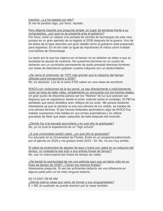 inacción. ¿La he pasado por alto?
Si me he perdido algo, por favor, repítalo.
Pero déjeme hacerle una pregunta simple: en lugar de sentarse frente a su
computadora, ¿por qué no se presenta ante el gobierno?
Por favor, eche un vistazo a la portada de (revista de tecnología) de este mes
porque es un gran ejemplo de su legado al 2036 después de la guerra. Uno de
los lados de la tapa describe con gran detalle cómo el gobierno está preparado
para espiarlos. En el otro lado (e igual de importante) le indica cómo instalar
una bañera de hidromasaje.
La razón por la que los viajeros en el tiempo no se deleitan se debe a que su
sociedad se asusta de nosotros. No queremos terminar en un cuarto de
cemento con un suministro permanente de sodio prenatal mientras hombres
con batas de laboratorio golpean nuestra máquina con un destornillador.
¿No sería el ordenador de 1975 más grande que la máquina del tiempo
utilizada para transportarla a 2036?
No, en absoluto. Los de la serie 5100 caben en una mesa de escritorio.
WACO con violaciones de la ley penal, ya sea directamente o implícitamente,
como se hace en este vídeo, simplemente no concuerda con los hechos reales.
Un gran punto de discordia parece ser los "flashes" de luz que parecen ser
disparos que se registraron desde el avión volando sobre el complejo. El FBI ha
señalado que estos destellos eran reflejos de luz solar. Me parece bastante
interesante ya que la cámara no era una cámara de luz visible, se trataba de
una cámara térmica. Si las fuerzas federales aprendieron algo de WACO fue
instalar supresores más fiables en sus armas automáticas y no utilizar
granadas de flash que dejan casquillos de bala después del incendio.
¿Dónde fue a la escuela secundaria y en qué año te graduaste?
No, yo no tuve la experiencia de un "high school".
¿A qué universidad asistió usted, ¿en qué año te graduaste?
Fui educado en la Universidad de Florida. Entré en un programa patrocinado
por el ejército en 2029 y me graduó entre 2033 - 34. No, no era muy similar.
Si usted se enamorara de alguien de aquí y fuera con usted en su máquina del
tiempo, no molestaría ese acto a sus ambas líneas de tiempo?
No, eso no interrumpiría las líneas de tiempo de nadie.
¿Ha tenido la oportunidad de ver una película aquí que ya había visto en su
línea de tiempo de 2036? ¿Tienen los mismos finales?
Interesante pregunta. Si veo las suficientes debería ver una diferencia en
alguna parte pero no he visto ninguna todavía.
03-13-2001 08:46 AM
¿Dónde está la masa que viene de formar a sus singularidades?
E = MC al cuadrado se puede resolver por la masa también.
 