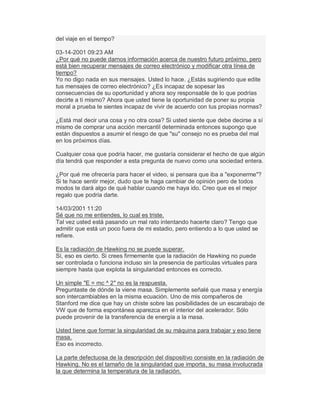 del viaje en el tiempo?
03-14-2001 09:23 AM
¿Por qué no puede darnos información acerca de nuestro futuro próximo, pero
está bien recuperar mensajes de correo electrónico y modificar otra línea de
tiempo?
Yo no digo nada en sus mensajes. Usted lo hace. ¿Estás sugiriendo que edite
tus mensajes de correo electrónico? ¿Es incapaz de sopesar las
consecuencias de su oportunidad y ahora soy responsable de lo que podrías
decirte a ti mismo? Ahora que usted tiene la oportunidad de poner su propia
moral a prueba te sientes incapaz de vivir de acuerdo con tus propias normas?
¿Está mal decir una cosa y no otra cosa? Si usted siente que debe decirse a sí
mismo de comprar una acción mercantil determinada entonces supongo que
están dispuestos a asumir el riesgo de que "su" consejo no es prueba del mal
en los próximos días.
Cualquier cosa que podría hacer, me gustaría considerar el hecho de que algún
día tendrá que responder a esta pregunta de nuevo como una sociedad entera.
¿Por qué me ofrecería para hacer el video, si pensara que iba a "exponerme"?
Si te hace sentir mejor, dudo que te haga cambiar de opinión pero de todos
modos te dará algo de qué hablar cuando me haya ido. Creo que es el mejor
regalo que podría darte.
14/03/2001 11:20
Sé que no me entiendes, lo cual es triste.
Tal vez usted está pasando un mal rato intentando hacerte claro? Tengo que
admitir que está un poco fuera de mi estadio, pero entiendo a lo que usted se
refiere.
Es la radiación de Hawking no se puede superar.
Sí, eso es cierto. Si crees firmemente que la radiación de Hawking no puede
ser controlada o funciona incluso sin la presencia de partículas virtuales para
siempre hasta que explota la singularidad entonces es correcto.
Un simple "E = mc ^ 2" no es la respuesta.
Preguntaste de dónde la viene masa. Simplemente señalé que masa y energía
son intercambiables en la misma ecuación. Uno de mis compañeros de
Stanford me dice que hay un chiste sobre las posibilidades de un escarabajo de
VW que de forma espontánea aparezca en el interior del acelerador. Sólo
puede provenir de la transferencia de energía a la masa.
Usted tiene que formar la singularidad de su máquina para trabajar y eso tiene
masa.
Eso es incorrecto.
La parte defectuosa de la descripción del dispositivo consiste en la radiación de
Hawking. No es el tamaño de la singularidad que importa, su masa involucrada
la que determina la temperatura de la radiación.
 