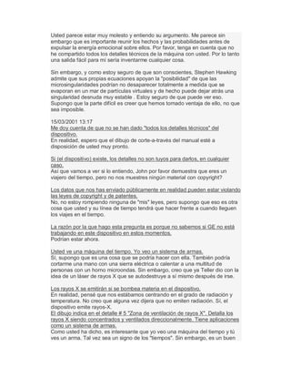 Usted parece estar muy molesto y entiendo su argumento. Me parece sin
embargo que es importante reunir los hechos y las probabilidades antes de
expulsar la energía emocional sobre ellos. Por favor, tenga en cuenta que no
he compartido todos los detalles técnicos de la máquina con usted. Por lo tanto
una salida fácil para mí sería inventarme cualquier cosa.
Sin embargo, y como estoy seguro de que son conscientes, Stephen Hawking
admite que sus propias ecuaciones apoyan la "posibilidad" de que las
microsingularidades podrían no desaparecer totalmente a medida que se
evaporan en un mar de partículas virtuales y de hecho puede dejar atrás una
singularidad desnuda muy estable . Estoy seguro de que puede ver eso.
Supongo que la parte difícil es creer que hemos tomado ventaja de ello, no que
sea imposible.
15/03/2001 13:17
Me doy cuenta de que no se han dado "todos los detalles técnicos" del
dispositivo.
En realidad, espero que el dibujo de corte-a-través del manual esté a
disposición de usted muy pronto.
Si (el dispositivo) existe, los detalles no son tuyos para darlos, en cualquier
caso.
Así que vamos a ver si lo entiendo, John por favor demuestra que eres un
viajero del tiempo, pero no nos muestres ningún material con copyright?
Los datos que nos has enviado públicamente en realidad pueden estar violando
las leyes de copyright y de patentes.
No, no estoy rompiendo ninguna de "mis" leyes, pero supongo que eso es otra
cosa que usted y su línea de tiempo tendrá que hacer frente a cuando lleguen
los viajes en el tiempo.
La razón por la que hago esta pregunta es porque no sabemos si GE no está
trabajando en este dispositivo en estos momentos.
Podrían estar ahora.
Usted ve una máquina del tiempo. Yo veo un sistema de armas.
Sí, supongo que es una cosa que se podría hacer con ella. También podría
cortarme una mano con una sierra eléctrica o calentar a una multitud de
personas con un horno microondas. Sin embargo, creo que ya Teller dio con la
idea de un láser de rayos X que se autodestruye a sí mismo después de irse.
Los rayos X se emitirán si se bombea materia en el dispositivo.
En realidad, pensé que nos estábamos centrando en el grado de radiación y
temperatura. No creo que alguna vez dijera que no emiten radiación. Sí, el
dispositivo emite rayos-X.
El dibujo indica en el detalle # 5 "Zona de ventilación de rayos X". Detalla los
rayos X siendo concentrados y ventilados direccionalmente. Tiene aplicaciones
como un sistema de armas.
Como usted ha dicho, es interesante que yo veo una máquina del tiempo y tú
ves un arma. Tal vez sea un signo de los "tiempos". Sin embargo, es un buen
 