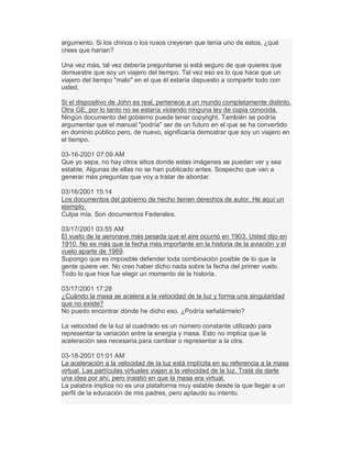 argumento. Si los chinos o los rusos creyeran que tenía uno de estos, ¿qué
crees que harían?
Una vez más, tal vez debería preguntarse si está seguro de que quieres que
demuestre que soy un viajero del tiempo. Tal vez eso es lo que hace que un
viajero del tiempo "malo" en el que él estaría dispuesto a compartir todo con
usted.
Si el dispositivo de John es real, pertenece a un mundo completamente distinto.
Otra GE, por lo tanto no se estaría violando ninguna ley de copia conocida.
Ningún documento del gobierno puede tener copyright. También se podría
argumentar que el manual "podría" ser de un futuro en el que se ha convertido
en dominio público pero, de nuevo, significaría demostrar que soy un viajero en
el tiempo.
03-16-2001 07:09 AM
Que yo sepa, no hay otros sitios donde estas imágenes se puedan ver y sea
estable. Algunas de ellas no se han publicado antes. Sospecho que van a
generar más preguntas que voy a tratar de abordar.
03/16/2001 15:14
Los documentos del gobierno de hecho tienen derechos de autor. He aquí un
ejemplo.
Culpa mía. Son documentos Federales.
03/17/2001 03:55 AM
El vuelo de la aeronave más pesada que el aire ocurrió en 1903. Usted dijo en
1910. No es más que la fecha más importante en la historia de la aviación y el
vuelo aparte de 1969.
Supongo que es imposible defender toda combinación posible de lo que la
gente quiere ver. No creo haber dicho nada sobre la fecha del primer vuelo.
Todo lo que hice fue elegir un momento de la historia.
03/17/2001 17:28
¿Cuándo la masa se acelera a la velocidad de la luz y forma una singularidad
que no existe?
No puedo encontrar dónde he dicho eso. ¿Podría señalármelo?
La velocidad de la luz al cuadrado es un número constante utilizado para
representar la variación entre la energía y masa. Esto no implica que la
aceleración sea necesaria para cambiar o representar a la otra.
03-18-2001 01:01 AM
La aceleración a la velocidad de la luz está implícita en su referencia a la masa
virtual. Las partículas virtuales viajan a la velocidad de la luz. Traté de darle
una idea por ahí, pero insistió en que la masa era virtual.
La palabra implica no es una plataforma muy estable desde la que llegar a un
perfil de la educación de mis padres, pero aplaudo su intento.
 
