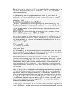 Bueno, al menos no estamos viendo ninguna puñalada térmica y de masa en la
oscuridad. Perfil interesante pero no me deslice a sólo 10 más puntos en el
coeficiente intelectual?
¿Está sugiriendo que en todos los casos debe haber un componente de
aceleración de la conversión de energía a la masa o de la masa en energía?
18/03/2001 16:27
El uso de John del Inglés es muy baby-boom.
De hecho, trabajé muy duro en eso. Al parecer, las preguntas de física han
llegado a su fin, pero al menos no estás insultando a mi madre más. Gracias.
No hay nada en su uso del idioma Inglés que sea atípico de alguien nacido
entre 1945-1975.
Tal vez usted podría elevar su nivel de confianza al 100% al pasar de 30 a
decir... 100 años, quizás desde 1930 hasta 2030?
Las herramientas que se utilizan para tener tanta fe en mi perfil deben ser muy
buenas. Estoy interesado en con qué me comparaban. ¿Cómo exactamente
una persona nacida en 1998 que viajó a través de líneas de tiempo de 2036
utiliza el idioma Inglés?
17 de marzo 2001 11:26
Las fotos que les prometí:
03/24/2001 15:53
Voy a dejar dentro de poco esta línea de tiempo y este será mi post final. Hay
sólo un puñado de personas que van a saber exactamente cuándo voy a partir,
y estoy seguro que les harán saber cuando me haya ido.
En los últimos días he encontrado su elección de temas muy interesantes y
desde un punto de vista objetivo creo que colectivamente responden a una de
sus propias preguntas: "Si el tiempo de viaje es real, ¿dónde están todos los
viajeros en el tiempo?" En el pasado, he afirmado eso con toda franqueza, a
todos les asusta el infierno fuera de sí y estoy seguro que otros conductores
temporales sienten lo mismo. Pero ahora tengo una explicación ampliada con
dos ejemplos.
Hace un tiempo (en uno de los mensajes), relaté una experiencia que tuve con
mis padres mientras conducía por una carretera. De vez en cuando, pasaba
alguien que le ponía en peligro evidente con su vehículo. Me sorprendió que
tanta gente pudiera pasar sin detenerse a ayudar. Su explicación fue el miedo.
El riesgo de ayudar a alguien era demasiado grande y con la tecnología actual,
probablemente tendría un teléfono celular de todos modos. Si no fuera así, el
camino a una gasolinera sería bueno para ellos y les enseñaría una lección
para no quedarse sin combustible.
El otro ejemplo es la situación de las personas sin hogar. Cuando la gente pasa
como individuos por la calle veo la forma en que eligen selectivamente una ruta
 