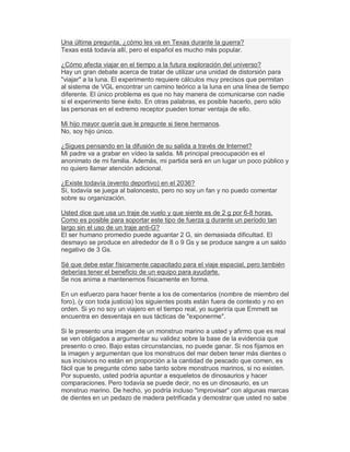 Una última pregunta, ¿cómo les va en Texas durante la guerra?
Texas está todavía allí, pero el español es mucho más popular.
¿Cómo afecta viajar en el tiempo a la futura exploración del universo?
Hay un gran debate acerca de tratar de utilizar una unidad de distorsión para
"viajar" a la luna. El experimento requiere cálculos muy precisos que permitan
al sistema de VGL encontrar un camino teórico a la luna en una línea de tiempo
diferente. El único problema es que no hay manera de comunicarse con nadie
si el experimento tiene éxito. En otras palabras, es posible hacerlo, pero sólo
las personas en el extremo receptor pueden tomar ventaja de ello.
Mi hijo mayor quería que le pregunte si tiene hermanos.
No, soy hijo único.
¿Sigues pensando en la difusión de su salida a través de Internet?
Mi padre va a grabar en vídeo la salida. Mi principal preocupación es el
anonimato de mi familia. Además, mi partida será en un lugar un poco público y
no quiero llamar atención adicional.
¿Existe todavía (evento deportivo) en el 2036?
Sí, todavía se juega al baloncesto, pero no soy un fan y no puedo comentar
sobre su organización.
Usted dice que usa un traje de vuelo y que siente es de 2 g por 6-8 horas.
Como es posible para soportar este tipo de fuerza g durante un período tan
largo sin el uso de un traje anti-G?
El ser humano promedio puede aguantar 2 G, sin demasiada dificultad. El
desmayo se produce en alrededor de 8 o 9 Gs y se produce sangre a un saldo
negativo de 3 Gs.
Sé que debe estar físicamente capacitado para el viaje espacial, pero también
deberías tener el beneficio de un equipo para ayudarte.
Se nos anima a mantenernos físicamente en forma.
En un esfuerzo para hacer frente a los de comentarios (nombre de miembro del
foro), (y con toda justicia) los siguientes posts están fuera de contexto y no en
orden. Si yo no soy un viajero en el tiempo real, yo sugeriría que Emmett se
encuentra en desventaja en sus tácticas de "exponerme".
Si le presento una imagen de un monstruo marino a usted y afirmo que es real
se ven obligados a argumentar su validez sobre la base de la evidencia que
presento o creo. Bajo estas circunstancias, no puede ganar. Si nos fijamos en
la imagen y argumentan que los monstruos del mar deben tener más dientes o
sus incisivos no están en proporción a la cantidad de pescado que comen, es
fácil que te pregunte cómo sabe tanto sobre monstruos marinos, si no existen.
Por supuesto, usted podría apuntar a esqueletos de dinosaurios y hacer
comparaciones. Pero todavía se puede decir, no es un dinosaurio, es un
monstruo marino. De hecho, yo podría incluso "improvisar" con algunas marcas
de dientes en un pedazo de madera petrificada y demostrar que usted no sabe
 