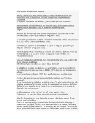nada acerca de monstruos marinos.
Me doy cuenta de que no se han dado "todos los detalles técnicos" del
dispositivo, pero el dispositivo, tal como se describe, simplemente no
funcionará.
Si usted no tiene todos los detalles, ¿cómo sabes que no funcionará?
Honestamente, no estoy molesto por nada de esto y la única emoción que
implica para mí es alegría. Esto es divertido! Realmente lo es.
Alegría?
(Nombre del miembro del foro) señala los siguientes supuestos de nuestra
conversación y no creo que dijera que ninguno de ellos.
El universo que describe, es decir, uno donde la masa se acelera a la velocidad
de la luz y forma una singularidad no existe.
A medida que aceleras a velocidad de la luz en la máquina que usted y su
máquina formarían un agujero negro.
Desde tu perspectiva a medida que aceleras a la velocidad de la luz todos los
demás objetos en el universo forman un agujero negro debido a sus
velocidades relativas.
Echa un vistazo al dibujo técnico, muy mala calidad de CAD para un proyecto
de mil millones de dólares.
Mil millones? ¿Cómo sabes que es un dibujo de CAD?
Si usted tiene contacto con Boomer por favor intente volver a comprobar el
tiempo transcurrido para su viaje de 2036 a 1975. Necesito los datos para un
cálculo.
La primera etapa me lleva a 1998. Creo que lo dije unas cuantas veces.
También dijo que la masa de las singularidades es la de una "montaña
pequeña".
Si eso fuera cierto, la unidad no se podría mover. Yo sólo hacía referencia a la
masa de una pequeña montaña en una de nuestras conversaciones de física.
De hecho, creo que dijo que la masa de las singularidades en la unidad de
distorsión era mucho menor.
La última vez que revisé no vi un "on-off" en un agujero negro.
Yo tampoco. No creo que dijera que podía activarlo o desactivarlo.
A los 2 g de aceleración va a viajar sólo un poco más rápido que un Chevy
pick-up en el corto plazo.
Esta es la que realmente me decepciona. Incluso usted debe saber que el
experimento mental de Einstein en el ascensor aislado se basa en la idea de
que los efectos de la aceleración y la gravedad son los mismos. Yo nunca dije
que la aceleración tuviera algo que ver con la forma en que la unidad funciona.
 