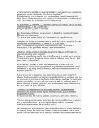 ¿Tiene realmente sentido que sus manipuladores autorizaran unas vacaciones
personales con su máquina de mil millones de dólares?
Estoy buscando en mis órdenes y no veo la palabra vacaciones por ningún
lado. Tenías mis esperanzas por un momento. Es interesante lo rápido que un
zrillón de dólares se ha convertido en un hecho ahora.
La respuesta a la pregunta: "¿Cómo exactamente una persona nacida en 1998,
usar el lenguaje...?" es - ¿quién sabe?
Estoy de acuerdo. ¿Cómo lo sabrías?
Las dos cintas amarillas de precaución en el dispositivo no están alineadas.
Mano de obra descuidada.
Voy a tener que señalar esto a mis "manipuladores" cuando regrese.
Supongo que si estaban interesados en la verificación de la ciencia de Boomer
usted puede ir directamente a la fuente, el Dr. Frank Tipler.
Él es un caballero muy agradable. Recomiendo su libro, La física de la
inmortalidad. Creo que me he referido a esto anteriormente.
¿Qué nos impide, el estado enemigo, devolver la máquina a 2036 con un
dispositivo nuclear en un maletín?
Esta es la segunda vez que he visto una referencia a la unidad como un arma.
Yo diría que la gente de este de mundo no tiene nada que temer de mí. ¿Qué
haría usted con la unidad?
En su opinión, ¿cuál es la masa más pequeña que puede formar una
singularidad? Incluso Hawking sugirió que singularidades primordiales fueron
creadas en el Big Bang. Hubo planetas (o medio planetas) alrededor que las
formaron entonces?
Sobre la base de su capacidad para sacar conclusiones sobre el perfil de
alguien desde sus palabras al escribir me resulta difícil creer que haga este tipo
de errores en la sintaxis y el significado de las mismas palabras. Por desgracia,
ahora mismo te has colocado a ti mismo en una posición en la que tengo la
última palabra y el debate ha llegado a su fin. Boomer no es un mal nombre y
en cierto modo me gusta. Gracias.
Si hubiera un número infinito de realidades, entonces necesariamente
emergería una realidad que de alguna manera causaría que no existiera
ninguna otra realidad.
Sí! Excelente idea. Me hubiera gustado una conversación sobre este tema.
También quiero dar las gracias a (nombre del miembro del foro) por ayudarme
con el correo electrónico y a todos los demás que hicieron preguntas
inteligentes y perspicaces. He aprendido mucho.
No, no tengo una agenda secreta, pero he estado prestando mucha atención a
su línea de tiempo. Mi interacción ustedes no era un parámetro directo de la
misión, sino que se trataba de un protocolo de misión secundaria sobre la base
 