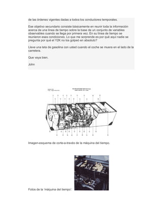 de las órdenes vigentes dadas a todos los conductores temporales.
Ese objetivo secundario consiste básicamente en reunir toda la información
acerca de una línea de tiempo sobre la base de un conjunto de variables
observables cuando se llega por primera vez. En su línea de tiempo se
reunieron esas condiciones. Lo que me sorprende es por qué aquí nadie se
pregunta por qué el Y2K no los golpeó en absoluto?
Lleve una lata de gasolina con usted cuando el coche se muera en el lado de la
carretera.
Que vaya bien.
John
Imagen-esquema de corte-a-través de la máquina del tiempo.
Fotos de la µmáquina del tiempo¶:
 