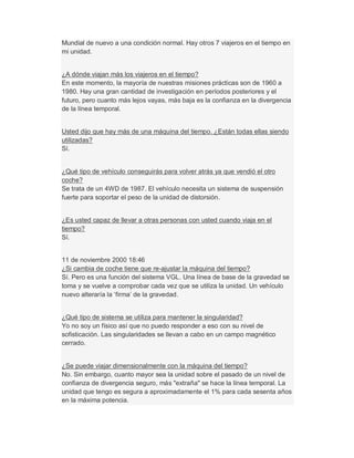 Mundial de nuevo a una condición normal. Hay otros 7 viajeros en el tiempo en
mi unidad.
¿A dónde viajan más los viajeros en el tiempo?
En este momento, la mayoría de nuestras misiones prácticas son de 1960 a
1980. Hay una gran cantidad de investigación en períodos posteriores y el
futuro, pero cuanto más lejos vayas, más baja es la confianza en la divergencia
de la línea temporal.
Usted dijo que hay más de una máquina del tiempo. ¿Están todas ellas siendo
utilizadas?
Sí.
¿Qué tipo de vehículo conseguirás para volver atrás ya que vendió el otro
coche?
Se trata de un 4WD de 1987. El vehículo necesita un sistema de suspensión
fuerte para soportar el peso de la unidad de distorsión.
¿Es usted capaz de llevar a otras personas con usted cuando viaja en el
tiempo?
Sí.
11 de noviembre 2000 18:46
¿Si cambia de coche tiene que re-ajustar la máquina del tiempo?
Sí. Pero es una función del sistema VGL. Una línea de base de la gravedad se
toma y se vuelve a comprobar cada vez que se utiliza la unidad. Un vehículo
nuevo alteraría la µfirma¶ de la gravedad.
¿Qué tipo de sistema se utiliza para mantener la singularidad?
Yo no soy un físico así que no puedo responder a eso con su nivel de
sofisticación. Las singularidades se llevan a cabo en un campo magnético
cerrado.
¿Se puede viajar dimensionalmente con la máquina del tiempo?
No. Sin embargo, cuanto mayor sea la unidad sobre el pasado de un nivel de
confianza de divergencia seguro, más "extraña" se hace la línea temporal. La
unidad que tengo es segura a aproximadamente el 1% para cada sesenta años
en la máxima potencia.
 