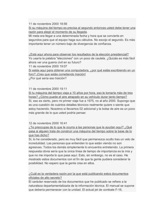 11 de noviembre 2000 18:56
Si su máquina del tiempo es precisa al segundo entonces usted debe tener una
razón para elegir el momento de su llegada.
Mi meta era llegar a una determinada fecha y hora que se convierte en
segundos para que el equipo haga sus cálculos. No escojo el segundo. Es más
importante tener un número bajo de divergencia de confianza.
¿Está aquí ahora para observar los resultados de la elección presidencial?
Yo usaría la palabra "elecciones" con un poco de cautela. ¿Quizás es más fácil
ahora ver una guerra civil en su futuro?
11 de noviembre 2000 19:07
Si estás aquí para obtener una computadora, ¿por qué estás escribiendo en un
foro? ¡Creo que estás cometiendo traición!
¿Por qué sería eso traición?
11 de noviembre 2000 19:11
Si tu máquina del tiempo viaja a 10 años por hora, eso le tomaría más de tres
horas? ¿Cómo puede el aire atrapado en su vehículo durar tanto tiempo?
Sí, eso es cierto, pero mi primer viaje fue a 1975, no al año 2000. Supongo que
es una cuestión de cuántos detalles técnicos realmente quiere o siente que
estoy haciendo. Nosotros sí llevamos 02 adicional y la bolsa de aire es un poco
más grande de lo que usted podría pensar.
12 de noviembre 2000 16:41
¿Te preocupas de lo que le ocurra a las personas que le ayudan aquí? ¿Qué
pasa si alguien trata de construir una máquina del tiempo sobre la base de lo
que has dicho?
Sí, lo he considerado, pero es muy fácil que permanezca oculto tras un velo de
incredulidad. Las personas que entienden lo que están viendo no son
agresivas. Todos los demás simplemente lo encuentra entretenido. La primera
respuesta obvia sería que la única línea de tiempo de importancia es la mía y
que no me importa lo que pasa aquí. Esto, sin embargo, no es el caso. He
mostrado estos documentos con el fin de que la gente pudiera considerar la
posibilidad. No espero que la gente crea en ellos.
¿Cuál es la verdadera razón por la que está publicando estos documentos
oficiales de alto secreto?
El carácter reservado de los documentos que he publicado se refiere a la
naturaleza departamentalizada de la información técnica. El manual se supone
que debería permanecer con la unidad. El actual jet de combate F-16,
 