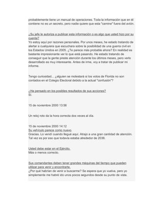 probablemente tiene un manual de operaciones. Toda la información que en él
contiene no es un secreto, pero nadie quiere que esta "camine" fuera del avión.
¿Su jefe le autoriza a publicar esta información o es algo que usted hizo por su
cuenta?
Yo estoy aquí por razones personales. Por unos meses, he estado tratando de
alertar a cualquiera que escuchara sobre la posibilidad de una guerra civil en
los Estados Unidos en 2005. ¿Te parece más probable ahora? En realidad es
bastante impresionante ver lo que está pasando. He estado tratando de
conseguir que la gente preste atención durante los últimos meses, pero verlo
desarrollado es muy interesante. Antes de irme, voy a tratar de publicar mi
informe.
Tengo curiosidad... ¿alguien se molestará si los votos de Florida no son
contados en el Colegio Electoral debido a la actual "confusión"?
¿Ha pensado en los posibles resultados de sus acciones?
Sí.
15 de noviembre 2000 13:56
Un reloj roto da la hora correcta dos veces al día.
15 de noviembre 2000 14:12
Su vehículo parece como nuevo.
Gracias. Lo vendí cuando llegué aquí. Atrajo a una gran cantidad de atención.
Tal vez es por eso que todavía estaba alrededor de 2036.
Usted debe estar en el Ejército.
Más o menos correcto.
Sus comandantes deben tener grandes máquinas del tiempo que pueden
utilizar para venir y encontrarte.
¿Por qué habrían de venir a buscarme? Se espera que yo vuelva, pero yo
simplemente me habré ido unos pocos segundos desde su punto de vista.
 