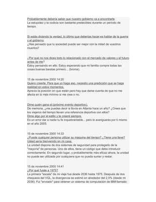 Probablemente debería saber que nuestro gobierno va a encontrarle.
La estupidez y la codicia son bastante predecibles durante un período de
tiempo.
Si estás diciendo la verdad, lo último que deberías hacer es hablar de la guerra
y el gobierno.
¿Has pensado que tu sociedad puede ser mejor con la mitad de vosotros
muertos?
¿Por qué no nos dices todo lo relacionado con el mercado de valores y el futuro
antes de irte?
Estoy pensando en ello. Estoy esperando que mi familia compre todas las
cosas buenas baratas primero... (broma).
15 de noviembre 2000 14:20
Quiero creerte. Para que yo haga eso, necesito una predicción que se haga
realidad en estos momentos.
Aprecio la posición en que están pero hay que darse cuenta de que no me
afecta en lo más mínimo si me cree o no.
Dime quién gana el (próximo evento deportivo).
De memoria, ¿me puedes decir si llovía en Atlanta hace un año? ¿Crees que
los viajeros del tiempo llevan una referencia deportiva con ellos?
Dime algo por el estilo y te creeré siempre.
Es un error dar a nadie tu fe inquebrantable... pero lo averiguarás por ti mismo
en el año 2005.
15 de noviembre 2000 14:33
¿Puede cualquier persona utilizar su máquina del tiempo? ¿Tiene una llave?
Usted sería bienvenido en mi casa.
La unidad dispone de dos sistemas de seguridad para protegerlo de la
"mayoría" de personas. Uno de ellos, tiene un código que debe introducir
correctamente. En segundo lugar, y probablemente más eficaz ahora, la unidad
no puede ser utilizada por cualquiera que no pueda sumar y restar.
15 de noviembre 2000 14:41
¿Por qué fuiste a 1975?
La primera "escala" de mi viaje fue desde 2036 hasta 1975. Después de dos
chequeos del VGL, la divergencia se estimó en alrededor del 2,5% (desde mi
2036). Fui "enviado" para obtener un sistema de computación de IBM llamado
 