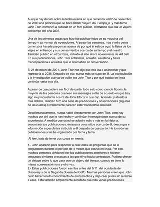 Aunque hay debate sobre la fecha exacta en que comenzó, el 02 de noviembre
de 2000 una persona que se hace llamar Viajero del Tiempo_0 y más tarde
John Titor, comenzó a publicar en un foro público, afirmando que era un viajero
del tiempo del año 2036.
Una de las primeras cosas que hizo fue publicar fotos de su máquina del
tiempo y su manual de operaciones. Al pasar las semanas, más y más gente
comenzó a hacerle preguntas acerca de por qué él estaba aquí, la física de los
viajes en el tiempo y sus pensamientos acerca de su tiempo y el nuestro.
También publicó en otros foros, incluido el sitio ahora no-existente de Art Bell.
En sus publicaciones, John Titor entretenía, enojaba, asustaba y hasta
menospreciaba a aquellos que lo abordaban en conversación.
El 21 de marzo de 2001, John Titor nos dijo que nos iba a abandonar y que
regresaría al 2036. Después de eso, nunca más se supo de él. La especulación
y la investigación acerca de quién era John Titor y por qué estaba en línea
continúa hasta este día.
A pesar de que pudiera ser fácil descartar todo esto como ciencia ficción, la
mayoría de las personas que leen sus mensajes están de acuerdo en que hay
algo muy inquietante acerca de John Titor y lo que dijo. Además, y abierto a
más debate, también hizo una serie de predicciones y observaciones (algunas
de las cuales) extrañamente parecen estar haciéndose realidad.
Desafortunadamente, nunca hablé directamente con John Titor, pero hay
muchos por ahí que lo han hecho y continúan interrogándose acerca de su
experiencia. A medida que usted se adentre más y más en la historia,
encontrará sus publicaciones, enlaces a otros sitios acerca de él, descargas e
información especulativa atribuida a él después de que partió. He tomado las
publicaciones y las he organizado por fecha y tema.
Al leer, trate de tener dos cosas en mente:
1.- John apareció para responder a casi todas las preguntas que se le
preguntaron durante el período de 4 meses que estuvo en línea. Por eso,
muchas personas olvidaron leer las publicaciones anteriores e hicieron
preguntas similares o exactas a las que él ya había contestado. Pudiera ofrecer
un vistazo sobre lo que pasa con un viajero del tiempo, cuando se tiene la
misma conversación una y otra vez.
2.- Estas publicaciones fueron escritas antes del 9/11, del accidente del
Discovery y de la Segunda Guerra del Golfo. Muchas personas creen que John
pudo haber tenido conocimiento de estos hechos y dejó caer pistas sin referirse
a ellas. Está también ampliamente acordado que hizo varias predicciones
 
