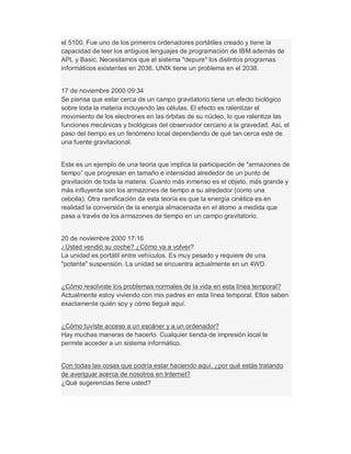 el 5100. Fue uno de los primeros ordenadores portátiles creado y tiene la
capacidad de leer los antiguos lenguajes de programación de IBM además de
APL y Basic. Necesitamos que el sistema "depure" los distintos programas
informáticos existentes en 2036. UNIX tiene un problema en el 2038.
17 de noviembre 2000 09:34
Se piensa que estar cerca de un campo gravitatorio tiene un efecto biológico
sobre toda la materia incluyendo las células. El efecto es ralentizar el
movimiento de los electrones en las órbitas de su núcleo, lo que ralentiza las
funciones mecánicas y biológicas del observador cercano a la gravedad. Así, el
paso del tiempo es un fenómeno local dependiendo de qué tan cerca esté de
una fuente gravitacional.
Este es un ejemplo de una teoría que implica la participación de "armazones de
tiempo´ que progresan en tamaño e intensidad alrededor de un punto de
gravitación de toda la materia. Cuanto más inmenso es el objeto, más grande y
más influyente son los armazones de tiempo a su alrededor (como una
cebolla). Otra ramificación de esta teoría es que la energía cinética es en
realidad la conversión de la energía almacenada en el átomo a medida que
pasa a través de los armazones de tiempo en un campo gravitatorio.
20 de noviembre 2000 17:16
¿Usted vendió su coche? ¿Cómo va a volver?
La unidad es portátil entre vehículos. Es muy pesado y requiere de una
"potente" suspensión. La unidad se encuentra actualmente en un 4WD.
¿Cómo resolviste los problemas normales de la vida en esta línea temporal?
Actualmente estoy viviendo con mis padres en esta línea temporal. Ellos saben
exactamente quién soy y cómo llegué aquí.
¿Cómo tuviste acceso a un escáner y a un ordenador?
Hay muchas maneras de hacerlo. Cualquier tienda de impresión local te
permite acceder a un sistema informático.
Con todas las cosas que podría estar haciendo aquí, ¿por qué estás tratando
de averiguar acerca de nosotros en Internet?
¿Qué sugerencias tiene usted?
 