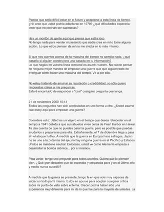 Parece que sería difícil estar en el futuro y adaptarse a esta línea de tiempo.
¿No cree que usted podría adaptarse en 1970? ¿qué dificultades esperaría
tener que no podrían ser superadas?
Hay un montón de gente aquí que piensa que estás loco.
No tengo nada para vender ni pretendo que nadie crea en mí o tome alguna
acción. Lo que otros piensan de mí no me afecta en lo más mínimo.
Si que nos cuentes acerca de tu máquina del tiempo no cambia nada, ¿qué
pasaría si alguien construyera una basada en tu información?
Lo que hagáis en vuestra línea temporal es asunto vuestro. No puedo pensar
en ninguna mejor manera de empezar una guerra que que alguien trate de
averiguar cómo hacer una máquina del tiempo. Ve a por ello.
No estoy tratando de arruinar su reputación o credibilidad, yo sólo quiero
respuestas claras a mis preguntas.
Estaré encantado de responder a "casi" cualquier pregunta que tenga.
21 de noviembre 2000 10:41
Todas las preguntas han sido contestadas en una forma u otra. ¿Usted asume
que estoy aquí para empezar una guerra?
Considere esto: Usted es un viajero en el tiempo que desea retroceder en el
tiempo a 1941 debido a que sus abuelos viven cerca de Pearl Harbor en Hawai.
Te das cuenta de que no puedes parar la guerra, pero es posible que puedas
ayudarlos a prepararse para ella. Extrañamente, el 7 de diciembre llega y pasa
sin el ataque furtivo. A medida que la guerra en Europa hace estragos, Japón
no se une a la potencia del eje, no hay ninguna guerra en el Pacífico y Estados
Unidos se mantiene neutral. Entonces, usted ve como Alemania empieza a
desarrollar la bomba atómica... por sí mismos.
Para variar, tengo una pregunta para todos ustedes. Quiero que lo piensen
bien. ¿Qué gran desastre que se esperaba y preparaba para y en el último año
y medio nunca sucedió?
A medida que la guerra se presente, tengo fe en que sois muy capaces de
iniciar un todo por ti mismo. Estoy en apuros para aceptar cualquier crítica
sobre mi punto de vista sobre el tema. Crecer podría haber sido una
experiencia muy diferente para mí de lo que fue para la mayoría de ustedes. La
 