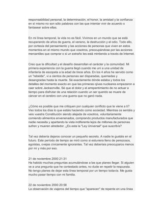 responsabilidad personal, la determinación, el honor, la amistad y la confianza
en sí mismo no son sólo palabras con las que intentar vivir de acuerdo o
fantasear sobre ellas.
En mi línea temporal, la vida no es fácil. Vivimos en un mundo que se está
recuperando de años de guerra, el veneno, la destrucción y el odio. Todo ello,
por cortesía del pensamiento y las acciones de personas que viven en estos
momentos en el mismo mundo que vosotros, preocupándose por las acciones
mercantiles que comprar o si un extraño les está mintiendo a través de Internet.
Creo que la dificultad y el desafío desarrollan el carácter y la comunidad. Mi
primera experiencia con la guerra llegó cuando me uní a una unidad de
infantería de escopeta a la edad de trece años. En los 4 años he servido como
un "rebelde", vi a cientos de personas ser disparadas, quemadas y
desangradas hasta la muerte. Sé exactamente dónde estaba y todos los
detalles del momento exacto en que las primeras ojivas nucleares empezaron a
caer sobre Jacksonville. Sé que el dolor y el arrepentimiento de no actuar a
tiempo para disfrutar de una relación cuando un ser querido se muere de
cáncer en el cerebro con una guerra que no ganó nada.
¿Cómo es posible que me critiquen por cualquier conflicto que te viene a ti?
Veo todos los días lo que estáis haciendo como sociedad. Mientras os sentáis y
veis vuestra Constitución siendo alejada de vosotros, voluntariamente
comiendo alimentos envenenados, comprando productos manufacturados que
nadie necesita y apartando la vista indiferente lejos de millones de personas
sufren y mueren alrededor. ¿Es esta la "Ley Universal" que suscribís?
Tal vez debería dejaros conocer un pequeño secreto. A nadie le gustáis en el
futuro. Este período de tiempo se miró como si estuviera lleno de perezosos,
egoístas, ovejas cívicamente ignorantes. Tal vez deberíais preocuparos menos
por mí y más por eso.
21 de noviembre 2000 21:31
Ha habido muchas preguntas acumulándose a las que planeo llegar. Si alguien
ve a una pregunta que he contestado antes, no dude en repetir la respuesta.
No tengo planes de dejar esta línea temporal por un tiempo todavía. Me gusta
mucho pasar tiempo con mi familia.
22 de noviembre 2000 20:58
La observación de viajeros del tiempo que "aparecen" de repente en una línea
 