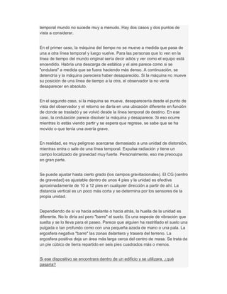 temporal mundo no sucede muy a menudo. Hay dos casos y dos puntos de
vista a considerar.
En el primer caso, la máquina del tiempo no se mueve a medida que pasa de
una a otra línea temporal y luego vuelve. Para las personas que lo ven en la
línea de tiempo del mundo original sería decir adiós y ver como el equipo está
encendido. Habría una descarga de estática y el aire parece como si se
"ondulara" a medida que se fuera haciendo más denso. A continuación, se
detendría y la máquina pareciera haber desaparecido. Si la máquina no mueve
su posición de una línea de tiempo a la otra, el observador la no vería
desaparecer en absoluto.
En el segundo caso, si la máquina se mueve, desaparecería desde el punto de
vista del observador y el retorno se daría en una ubicación diferente en función
de donde se trasladó y se volvió desde la línea temporal de destino. En ese
caso, la ondulación parece disolver la máquina y desaparece. Si eso ocurre
mientras lo estás viendo partir y se espera que regrese, se sabe que se ha
movido o que tenía una avería grave.
En realidad, es muy peligroso acercarse demasiado a una unidad de distorsión,
mientras entra o sale de una línea temporal. Expulsa radiación y tiene un
campo localizado de gravedad muy fuerte. Personalmente, eso me preocupa
en gran parte.
Se puede ajustar hasta cierto grado (los campos gravitacionales). El CG (centro
de gravedad) es ajustable dentro de unos 4 pies y la unidad es efectiva
aproximadamente de 10 a 12 pies en cualquier dirección a partir de ahí. La
distancia vertical es un poco más corta y se determina por los sensores de la
propia unidad.
Dependiendo de si va hacia adelante o hacia atrás, la huella de la unidad es
diferente. No lo diría así pero "barre" el suelo. Es una especie de vibración que
suelta y se lo lleva para el paseo. Parece que alguien ha rastrillado el suelo una
pulgada o tan profundo como con una pequeña azada de mano o una pala. La
ergosfera negativa "barre" las zonas delantera y trasera del terreno. La
ergosfera positiva deja un área más larga cerca del centro de masa. Se trata de
un pie cúbico de tierra repartido en seis pies cuadrados más o menos.
Si ese dispositivo se encontrara dentro de un edificio y se utilizara, ¿qué
pasaría?
 
