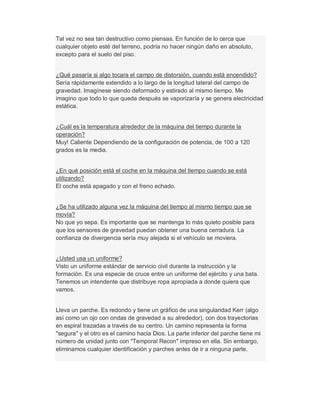 Tal vez no sea tan destructivo como piensas. En función de lo cerca que
cualquier objeto esté del terreno, podría no hacer ningún daño en absoluto,
excepto para el suelo del piso.
¿Qué pasaría si algo tocara el campo de distorsión, cuando está encendido?
Sería rápidamente extendido a lo largo de la longitud lateral del campo de
gravedad. Imagínese siendo deformado y estirado al mismo tiempo. Me
imagino que todo lo que queda después se vaporizaría y se genera electricidad
estática.
¿Cuál es la temperatura alrededor de la máquina del tiempo durante la
operación?
Muy! Caliente Dependiendo de la configuración de potencia, de 100 a 120
grados es la media.
¿En qué posición está el coche en la máquina del tiempo cuando se está
utilizando?
El coche está apagado y con el freno echado.
¿Se ha utilizado alguna vez la máquina del tiempo al mismo tiempo que se
movía?
No que yo sepa. Es importante que se mantenga lo más quieto posible para
que los sensores de gravedad puedan obtener una buena cerradura. La
confianza de divergencia sería muy alejada si el vehículo se moviera.
¿Usted usa un uniforme?
Visto un uniforme estándar de servicio civil durante la instrucción y la
formación. Es una especie de cruce entre un uniforme del ejército y una bata.
Tenemos un intendente que distribuye ropa apropiada a donde quiera que
vamos.
Lleva un parche. Es redondo y tiene un gráfico de una singularidad Kerr (algo
así como un ojo con ondas de gravedad a su alrededor), con dos trayectorias
en espiral trazadas a través de su centro. Un camino representa la forma
"segura" y el otro es el camino hacia Dios. La parte inferior del parche tiene mi
número de unidad junto con "Temporal Recon" impreso en ella. Sin embargo,
eliminamos cualquier identificación y parches antes de ir a ninguna parte.
 
