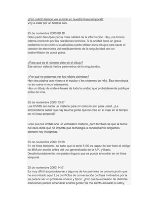 ¿Por cuánto tiempo vas a estar en nuestra línea temporal?
Voy a estar por un tiempo aún.
25 de noviembre 2000 09:10
Debo pedir disculpas por la mala calidad de la información. Hay una broma
interna corriendo por las cuestiones técnicas. Si la unidad tiene un grave
problema no es como si cualquiera puede utilizar esos dibujos para sacar el
colector de electrones del emplazamiento de la singularidad con un
destornillador de punta plana.
¿Para qué es el número siete en el dibujo?
Ese sensor detecta varios parámetros de la singularidad.
¿Por qué no podemos ver los relojes atómicos?
Hay otra página que muestra el equipo y los sistemas de reloj. Esa tecnología
no es nueva ni muy interesante.
Hay un dibujo de corte-a-través de toda la unidad que probablemente publique
antes de irme.
25 de noviembre 2000 13:57
Los OVNIS son tanto un misterio para mí como lo son para usted. ¿Le
sorprendería saber que hay mucha gente que no cree en el viaje en el tiempo
en mi línea temporal?
Creo que los OVNIs son un verdadero misterio, pero también sé que la teoría
del caos dicta que no importa qué tecnología o conocimiento tengamos,
siempre hay incógnitas.
25 de noviembre 2000 13:59
En mi línea temporal, se sabe que la serie 5100 es capaz de leer todo el código
de IBM por escrito antes del uso generalizado de la APL y Basic.
Desafortunadamente, no queda ninguno que se pueda encontrar en mi línea
temporal.
25 de noviembre 2000 14:01
Es muy difícil acostumbrarse a algunos de los patrones de comunicación que
he encontrado aquí. Los conflictos de conversación confusa motivados por la
ira parece ser un problema común y típico. ¿Por qué la expresión de distintas
emociones parece amenazar a tanta gente? Ni me siento acusado ni estoy
 