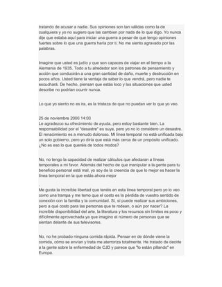 tratando de acusar a nadie. Sus opiniones son tan válidas como la de
cualquiera y yo no sugiero que las cambien por nada de lo que digo. Yo nunca
dije que estaba aquí para iniciar una guerra a pesar de que tengo opiniones
fuertes sobre lo que una guerra haría por ti. No me siento agravado por las
palabras.
Imagine que usted es judío y que son capaces de viajar en el tiempo a la
Alemania de 1935. Todo a tu alrededor son los patrones de pensamiento y
acción que conducirán a una gran cantidad de daño, muerte y destrucción en
pocos años. Usted tiene la ventaja de saber lo que vendrá, pero nadie te
escuchará. De hecho, piensan que estás loco y las situaciones que usted
describe no podrían ocurrir nunca.
Lo que yo siento no es ira, es la tristeza de que no puedan ver lo que yo veo.
25 de noviembre 2000 14:03
Le agradezco su ofrecimiento de ayuda, pero estoy bastante bien. La
responsabilidad por el "desastre" es suya, pero yo no lo considero un desastre.
El renacimiento es a menudo doloroso. Mi línea temporal no está unificada bajo
un solo gobierno, pero yo diría que está más cerca de un propósito unificado.
¿No es eso lo que queréis de todos modos?
No, no tengo la capacidad de realizar cálculos que afectaran a líneas
temporales a mi favor. Además del hecho de que manipular a la gente para tu
beneficio personal está mal, yo soy de la creencia de que lo mejor es hacer la
línea temporal en la que estás ahora mejor
.
Me gusta la increíble libertad que tenéis en esta línea temporal pero yo lo veo
como una trampa y me temo que el costo es la pérdida de vuestro sentido de
conexión con la familia y la comunidad. Sí, sí puede realizar sus ambiciones,
pero a qué costo para las personas que te rodean, o aún por nacer? La
increíble disponibilidad del arte, la literatura y los recursos sin límites es poco y
difícilmente aprovechada ya que imagino el número de personas que se
sientan delante de sus televisores.
No, no he probado ninguna comida rápida. Pensar en de dónde viene la
comida, cómo se envían y trata me aterroriza totalmente. He tratado de decirle
a la gente sobre la enfermedad de CJD y parece que "lo están pillando" en
Europa.
 
