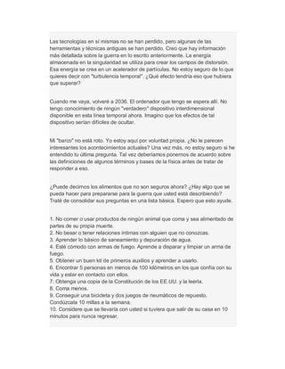 Las tecnologías en sí mismas no se han perdido, pero algunas de las
herramientas y técnicas antiguas se han perdido. Creo que hay información
más detallada sobre la guerra en lo escrito anteriormente. La energía
almacenada en la singularidad se utiliza para crear los campos de distorsión.
Esa energía se crea en un acelerador de partículas. No estoy seguro de lo que
quieres decir con "turbulencia temporal". ¿Qué efecto tendría eso que hubiera
que superar?
Cuando me vaya, volveré a 2036. El ordenador que tengo se espera allí. No
tengo conocimiento de ningún "verdadero" dispositivo interdimensional
disponible en esta línea temporal ahora. Imagino que los efectos de tal
dispositivo serían difíciles de ocultar.
Mi "barco" no está roto. Yo estoy aquí por voluntad propia. ¿No le parecen
interesantes los acontecimientos actuales? Una vez más, no estoy seguro si he
entendido tu última pregunta. Tal vez deberíamos ponernos de acuerdo sobre
las definiciones de algunos términos y bases de la física antes de tratar de
responder a eso.
¿Puede decirnos los alimentos que no son seguros ahora? ¿Hay algo que se
pueda hacer para prepararse para la guerra que usted está describiendo?
Traté de consolidar sus preguntas en una lista básica. Espero que esto ayude.
1. No comer o usar productos de ningún animal que coma y sea alimentado de
partes de su propia muerte.
2. No besar o tener relaciones íntimas con alguien que no conozcas.
3. Aprender lo básico de saneamiento y depuración de agua.
4. Esté cómodo con armas de fuego. Aprende a disparar y limpiar un arma de
fuego.
5. Obtener un buen kit de primeros auxilios y aprender a usarlo.
6. Encontrar 5 personas en menos de 100 kilómetros en los que confía con su
vida y estar en contacto con ellos.
7. Obtenga una copia de la Constitución de los EE.UU. y la leerla.
8. Coma menos.
9. Conseguir una bicicleta y dos juegos de neumáticos de repuesto.
Condúzcala 10 millas a la semana.
10. Considere que se llevaría con usted si tuviera que salir de su casa en 10
minutos para nunca regresar.
 