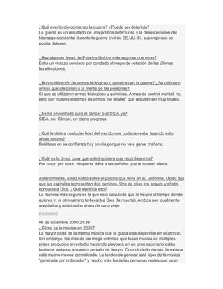 ¿Qué evento dio comienzo la guerra? ¿Puede ser detenida?
La guerra es un resultado de una política defectuosa y la desesperación del
liderazgo occidental durante la guerra civil de EE.UU. Sí, supongo que se
podría detener.
¿Hay algunas áreas de Estados Unidos más seguras que otras?
Echa un vistazo condado por condado al mapa de votación de las últimas
las elecciones.
¿Hubo utilización de armas biológicas o químicas en la guerra? ¿Se utilizaron
armas que afectaran a la mente de las personas?
Sí que se utilizaron armas biológicas y químicas. Armas de control mental, no,
pero hay nuevos sistemas de armas "no letales" que resultan ser muy letales.
¿Se ha encontrado cura al cáncer o al SIDA ya?
SIDA, no. Cáncer, un cierto progreso.
¿Qué le diría a cualquier líder del mundo que pudieran estar leyendo esto
ahora mismo?
Deléitese en su confianza hoy en día porque no va a ganar mañana.
¿Cuál es la única cosa que usted quisiera que recordásemos?
Por favor, por favor, despierta. Mira a las señales que te rodean ahora.
Anteriormente, usted habló sobre el parche que lleva en su uniforme. Usted dijo
que las espirales representan dos caminos. Uno de ellos era seguro y el otro
conducía a Dios. ¿Qué significa eso?
La manera más segura es la que está calculada que le llevará al tiempo donde
quieres ir, el otro camino te llevará a Dios (la muerte). Ambos son igualmente
aceptados y anticipados antes de cada viaje
DICIEMBRE
06 de diciembre 2000 21:36
¿Cómo es la música en 2036?
La mayor parte de la misma música que te gusta está disponible en el archivo.
Sin embargo, los días de las mega-estrellas que tocan música de múltiples
pistas producida en estudio haciendo playback en un gran escenario están
bastante aislados a vuestro periodo de tiempo. Como todo lo demás, la música
está mucho menos centralizada. La tendencia general está lejos de la música
³generada por ordenador" y mucho más hacia las personas reales que tocan
 