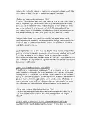 instrumentos reales. La música es mucho más una experiencia personal. Más
personas saben leer música y tocan juntos en pequeños grupos.
¿Cuáles son los prejuicios sociales en 2036?
Sí los hay. Sin embargo, por extraño que parezca, sirve a un propósito útil en el
tiempo. En primer lugar, debe darse cuenta de que sus experiencias con el
"perjuicio" y el mío son diferentes. Yo caracterizaría la intolerancia que tenéis
aquí como resultado de la ignorancia y el miedo. He observado que las
personas con temores infundados e irracionales acerca de sus semejantes en
este tiempo tienen el lujo de no tener que poner sus creencias a prueba.
Después de la guerra, muchos de los prejuicios que tenéis ahora fueron
barridos por simple necesidad. La gente tenía que trabajar y luchar juntos para
sobrevivir. Esto es una forma de abrir los ojos de una persona en cuanto al
valor de los seres humanos.
¿Qué importancia tiene el color de la piel de un hombre cuando ambos lucháis
contra el mismo enemigo para sobrevivir o encontrar agua o cultivar alimentos?
En mi línea temporal, si un hombre no ejerce su peso en la comunidad,
entonces sentimos prejuicios hacia él de que es como una carga para nosotros.
Este sentimiento de vergüenza que experimenta entonces le hace darse cuenta
de sus responsabilidades.
¿Cómo es el cuidado de la salud en el 2036?
Probablemente no os gustaría en absoluto. Yo la compararía con lo que se ve
en las películas occidentales. Tenemos hospitales, pero hay más médicos de
familia y visitas a domicilio, en comparación con lo que estáis acostumbrados.
No hay un verdadero cuidado de la salud organizado. Si tienes una enfermedad
grave, te mueres. Sin embargo, esto ha tenido una tendencia a fortalecer la
reserva genética en general. Los médicos están más preocupados por cosas
como piernas rotas, mordeduras de serpientes y dar a luz bebés sanos.
¿Cómo es la industria del entretenimiento en 2036?
Una vez más, el entretenimiento está menos centralizado. Hay "películas" y
"TV" pero todo se distribuye por la red y más gente produce sus propios
"shows".
¿Qué se siente al empezar de la nada y trabajar tu camino en 2036?
Muy fácil. Si usted puede trabajar con las manos y llevarse bien con otras
 