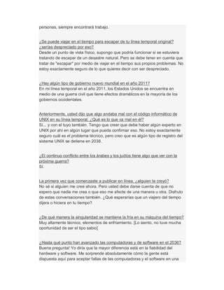 personas, siempre encontrará trabajo.
¿Se puede viajar en el tiempo para escapar de tu línea temporal original?
¿serías despreciado por eso?
Desde un punto de vista físico, supongo que podría funcionar si se estuviera
tratando de escapar de un desastre natural. Pero se debe tener en cuenta que
tratar de "escapar" por medio de viajar en el tiempo sus propios problemas. No
estoy exactamente seguro de lo que quieres decir con ser despreciado.
¿Hay algún tipo de gobierno nuevo mundial en el año 2011?
En mi línea temporal en el año 2011, los Estados Unidos se encuentra en
medio de una guerra civil que tiene efectos dramáticos en la mayoría de los
gobiernos occidentales.
Anteriormente, usted dijo que algo andaba mal con el código informático de
UNIX en su línea temporal. ¿Qué es lo que va mal en él?
Sí... y con el tuyo también. Tengo que creer que debe haber algún experto en
UNIX por ahí en algún lugar que pueda confirmar eso. No estoy exactamente
seguro cuál es el problema técnico, pero creo que es algún tipo de registro del
sistema UNIX se detiene en 2038.
¿El continuo conflicto entre los árabes y los judíos tiene algo que ver con la
próxima guerra?
Sí.
La primera vez que comenzaste a publicar en línea, ¿alguien te creyó?
No sé si alguien me cree ahora. Pero usted debe darse cuenta de que no
espero que nadie me crea o que eso me afecte de una manera u otra. Disfruto
de estas conversaciones también. ¿Qué esperarías que un viajero del tiempo
dijera o hiciera en tu tiempo?
¿De qué manera la singularidad se mantiene la fría en su máquina del tiempo?
Muy altamente técnico, elementos de enfriamiento. [Lo siento, no tuve mucha
oportunidad de ser el tipo sabio]
¿Hasta qué punto han avanzado las computadoras y de software en el 2036?
Buena pregunta! Yo diría que la mayor diferencia está en la fiabilidad del
hardware y software. Me sorprende absolutamente cómo la gente está
dispuesta aquí para aceptar fallas de las computadoras y el software en una
 