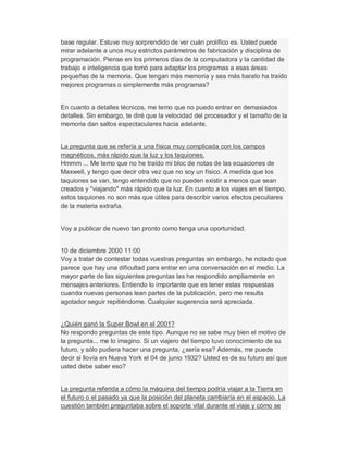 base regular. Estuve muy sorprendido de ver cuán prolífico es. Usted puede
mirar adelante a unos muy estrictos parámetros de fabricación y disciplina de
programación. Piense en los primeros días de la computadora y la cantidad de
trabajo e inteligencia que tomó para adaptar los programas a esas áreas
pequeñas de la memoria. Que tengan más memoria y sea más barato ha traído
mejores programas o simplemente más programas?
En cuanto a detalles técnicos, me temo que no puedo entrar en demasiados
detalles. Sin embargo, te diré que la velocidad del procesador y el tamaño de la
memoria dan saltos espectaculares hacia adelante.
La pregunta que se refería a una física muy complicada con los campos
magnéticos, más rápido que la luz y los taquiones.
Hmmm ... Me temo que no he traído mi bloc de notas de las ecuaciones de
Maxwell, y tengo que decir otra vez que no soy un físico. A medida que los
taquiones se van, tengo entendido que no pueden existir a menos que sean
creados y "viajando" más rápido que la luz. En cuanto a los viajes en el tiempo,
estos taquiones no son más que útiles para describir varios efectos peculiares
de la materia extraña.
Voy a publicar de nuevo tan pronto como tenga una oportunidad.
10 de diciembre 2000 11:00
Voy a tratar de contestar todas vuestras preguntas sin embargo, he notado que
parece que hay una dificultad para entrar en una conversación en el medio. La
mayor parte de las siguientes preguntas las he respondido ampliamente en
mensajes anteriores. Entiendo lo importante que es tener estas respuestas
cuando nuevas personas lean partes de la publicación, pero me resulta
agotador seguir repitiéndome. Cualquier sugerencia será apreciada.
¿Quién ganó la Super Bowl en el 2001?
No respondo preguntas de este tipo. Aunque no se sabe muy bien el motivo de
la pregunta... me lo imagino. Si un viajero del tiempo tuvo conocimiento de su
futuro, y sólo pudiera hacer una pregunta, ¿sería esa? Además, me puede
decir si llovía en Nueva York el 04 de junio 1932? Usted es de su futuro así que
usted debe saber eso?
La pregunta referida a cómo la máquina del tiempo podría viajar a la Tierra en
el futuro o el pasado ya que la posición del planeta cambiaría en el espacio. La
cuestión también preguntaba sobre el soporte vital durante el viaje y cómo se
 
