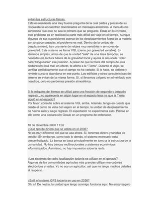 evitan las estructuras físicas.
Esta es realmente una muy buena pregunta de la cual partes y piezas de su
respuesta se encuentran diseminados en mensajes anteriores. A menudo me
sorprende que esto no sea lo primero que se pregunte. Estás en lo correcto,
este problema es en realidad la parte más difícil del viaje en el tiempo. Aunque
algunas de sus suposiciones acerca de los desplazamientos fuera de la materia
son un poco pasadas, el problema es real. Dentro de la unidad de
desplazamiento hay una serie de relojes muy sensibles y sensores de
gravedad. Este sistema se llama VGL (cierre por gravedad variable). En
términos simples, antes de que la unidad "sale" de una línea temporal, se
necesita una lectura básica de la gravedad local y ajusta la sinusoide Tipler
para "bloquearse" esa posición. A pesar de que la física del tiempo de esta
declaración está mal, en efecto, te aferra a la "Tierra". Durante el viaje, se
verifica periódicamente que el campo no ha variado. Si lo hace, se detiene y
revierte curso o abandona en ese punto. Los edificios y otras características del
terreno se evitan de la misma forma. Sí, sí llevamos oxígeno en el vehículo con
nosotros, pero no perdemos presión atmosférica.
Si la máquina del tiempo se utilizó para una fracción de segundo y después
regresó, ¿no aparecería en algún lugar en el espacio lejos ya que la Tierra
siguió en el espacio?
Por favor, consulte sobre el sistema VGL arriba. Además, tenga en cuenta que
desde el punto de vista del viajero en el tiempo, la unidad de desplazamiento
de hecho salió y luego regresó. El espectador no experimenta esto. Piense en
ello como una declaración Gosub en un programa de ordenador.
10 de diciembre 2000 11:32
¿Qué tipo de dinero que se utiliza en el 2036?
No es muy diferente del que se usa ahora. Sí, tenemos dinero y tarjetas de
crédito. Sin embargo, como todo lo demás, el sistema monetario está
descentralizado. La banca se basa principalmente en torno a la estructura de la
comunidad. No hay bancos multinacionales o sistemas económicos
informatizados. Asimismo, no hay impuestos sobre la renta.
¿Los sistemas de radio localización todavía se utilizan en el ganado?
Algunas de las comunidades agrícolas más grandes utilizan marcadores
electrónicos y vallas. Yo no soy un agricultor, así que no tengo muchos detalles
al respecto.
¿Está el sistema GPS todavía en uso en 2036?
Oh, sí! De hecho, la unidad que tengo conmigo funciona aquí. No estoy seguro
 