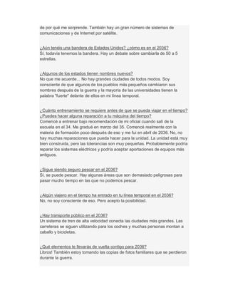 de por qué me sorprende. También hay un gran número de sistemas de
comunicaciones y de Internet por satélite.
¿Aún tenéis una bandera de Estados Unidos? ¿cómo es en el 2036?
Sí, todavía tenemos la bandera. Hay un debate sobre cambiarla de 50 a 5
estrellas.
¿Algunos de los estados tienen nombres nuevos?
No que me acuerde... No hay grandes ciudades de todos modos. Soy
consciente de que algunos de los pueblos más pequeños cambiaron sus
nombres después de la guerra y la mayoría de las universidades tienen la
palabra "fuerte" delante de ellos en mi línea temporal.
¿Cuánto entrenamiento se requiere antes de que se pueda viajar en el tiempo?
¿Puedes hacer alguna reparación a tu máquina del tiempo?
Comencé a entrenar bajo recomendación de mi oficial cuando salí de la
escuela en el 34. Me gradué en marzo del 35. Comencé realmente con la
materia de formación poco después de eso y me fui en abril de 2036. No, no
hay muchas reparaciones que pueda hacer para la unidad. La unidad está muy
bien construida, pero las tolerancias son muy pequeñas. Probablemente podría
reparar los sistemas eléctricos y podría aceptar aportaciones de equipos más
antiguos.
¿Sigue siendo seguro pescar en el 2036?
Sí, se puede pescar. Hay algunas áreas que son demasiado peligrosas para
pasar mucho tiempo en las que no podemos pescar.
¿Algún viajero en el tiempo ha entrado en tu línea temporal en el 2036?
No, no soy consciente de eso. Pero acepto la posibilidad.
¿Hay transporte público en el 2036?
Un sistema de tren de alta velocidad conecta las ciudades más grandes. Las
carreteras se siguen utilizando para los coches y muchas personas montan a
caballo y bicicletas.
¿Qué elementos te llevarás de vuelta contigo para 2036?
Libros! También estoy tomando las copias de fotos familiares que se perdieron
durante la guerra.
 