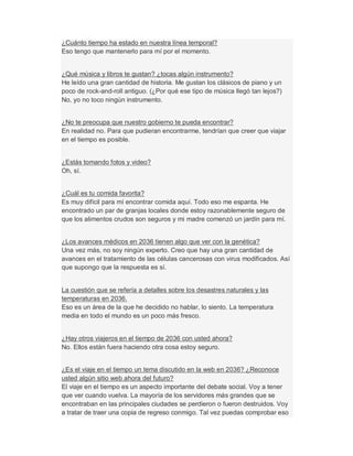 ¿Cuánto tiempo ha estado en nuestra línea temporal?
Eso tengo que mantenerlo para mí por el momento.
¿Qué música y libros te gustan? ¿tocas algún instrumento?
He leído una gran cantidad de historia. Me gustan los clásicos de piano y un
poco de rock-and-roll antiguo. (¿Por qué ese tipo de música llegó tan lejos?)
No, yo no toco ningún instrumento.
¿No te preocupa que nuestro gobierno te pueda encontrar?
En realidad no. Para que pudieran encontrarme, tendrían que creer que viajar
en el tiempo es posible.
¿Estás tomando fotos y video?
Oh, sí.
¿Cuál es tu comida favorita?
Es muy difícil para mí encontrar comida aquí. Todo eso me espanta. He
encontrado un par de granjas locales donde estoy razonablemente seguro de
que los alimentos crudos son seguros y mi madre comenzó un jardín para mí.
¿Los avances médicos en 2036 tienen algo que ver con la genética?
Una vez más, no soy ningún experto. Creo que hay una gran cantidad de
avances en el tratamiento de las células cancerosas con virus modificados. Así
que supongo que la respuesta es sí.
La cuestión que se refería a detalles sobre los desastres naturales y las
temperaturas en 2036.
Eso es un área de la que he decidido no hablar, lo siento. La temperatura
media en todo el mundo es un poco más fresco.
¿Hay otros viajeros en el tiempo de 2036 con usted ahora?
No. Ellos están fuera haciendo otra cosa estoy seguro.
¿Es el viaje en el tiempo un tema discutido en la web en 2036? ¿Reconoce
usted algún sitio web ahora del futuro?
El viaje en el tiempo es un aspecto importante del debate social. Voy a tener
que ver cuando vuelva. La mayoría de los servidores más grandes que se
encontraban en las principales ciudades se perdieron o fueron destruidos. Voy
a tratar de traer una copia de regreso conmigo. Tal vez puedas comprobar eso
 