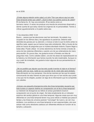 en el 2036.
¿Existe alguna relación entre usted y el John Titor que estuvo aquí en esta
línea temporal antes que usted? ¿Qué le dicen sus padres acerca de usted?
Él me llama tío. Sí, hay una conexión. Él se siente como un
hermano menor. A veces me produce una mezcla de emociones observarle y
darme cuenta de que estoy viendo los orígenes de mi personalidad. Tiendo a
criticar juguetonamente a mi padre sobre eso.
13 de diciembre 2000 12:44
Bueno... parece que las elecciones casi han terminado. He estado muy
ocupado en los últimos días y les agradezco la paciencia. Debería estar
dándoles las gracias por su atención, e incluso si todo lo que he dicho antes no
significa nada, espero que al menos haya sido entretenido. Miré a través de los
posts en busca de preguntas que no hubiera abordado todavía. Espero llegar a
todas ellas. Puedo utilizar mi correo electrónico de forma remota a través de
cerca de tres sistemas diferentes y usando uno de sus ordenadores de mano
para escribir. En pocos días, me gustaría enviar a Pamela una lista de
preguntas mías. Como ustedes saben, una de mis áreas de especialización es
la historia y la información que hemos reunido ha sido inestimable. Aunque no
voy a salir de inmediato, me gustaría incluir algunos de sus pensamientos en
mi informe.
¿No es posible que alguien que lea esto puede inventar el viaje en el tiempo?
Cuando John se vaya, nadie se va a acordar de él y todo esto será olvidado.
Esta afirmación es muy perspicaz. Una de las razones por las que he estado
comunicando de esta manera es para que otros que no han escrito aquí posts
a los que me he dirigido, puedan ver algo de la información que he compartido
con ustedes.
¿Incluso una pequeña divergencia entre dos línea temporales causaría que
todo tuviera un aspecto distinto en comparación con el de tu línea temporal?
La medición de divergencia se refiere al campo gravitatorio local en
comparación con el punto de origen. Se trata simplemente de un indicador
empírico del cambio global en una línea temporal. Algunas cosas que son muy
diferentes en una línea temporal tienen muy poco efecto a medida que pasa el
tiempo y las líneas de universo parecen "converger" de nuevo y se ven muy
similares. Los cambios en una línea temporal no son exponenciales, sino que
actúan más como atractores caóticos con diferentes efectos en función de su
tamaño y ubicación.
 