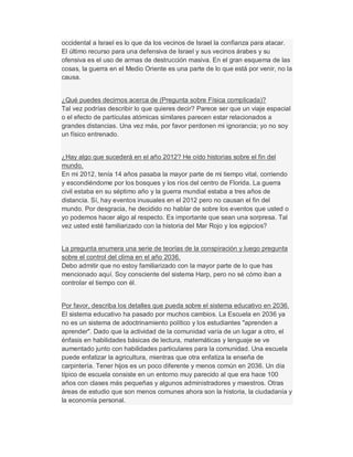 occidental a Israel es lo que da los vecinos de Israel la confianza para atacar.
El último recurso para una defensiva de Israel y sus vecinos árabes y su
ofensiva es el uso de armas de destrucción masiva. En el gran esquema de las
cosas, la guerra en el Medio Oriente es una parte de lo que está por venir, no la
causa.
¿Qué puedes decirnos acerca de (Pregunta sobre Física complicada)?
Tal vez podrías describir lo que quieres decir? Parece ser que un viaje espacial
o el efecto de partículas atómicas similares parecen estar relacionados a
grandes distancias. Una vez más, por favor perdonen mi ignorancia; yo no soy
un físico entrenado.
¿Hay algo que sucederá en el año 2012? He oído historias sobre el fin del
mundo.
En mi 2012, tenía 14 años pasaba la mayor parte de mi tiempo vital, corriendo
y escondiéndome por los bosques y los ríos del centro de Florida. La guerra
civil estaba en su séptimo año y la guerra mundial estaba a tres años de
distancia. Sí, hay eventos inusuales en el 2012 pero no causan el fin del
mundo. Por desgracia, he decidido no hablar de sobre los eventos que usted o
yo podemos hacer algo al respecto. Es importante que sean una sorpresa. Tal
vez usted esté familiarizado con la historia del Mar Rojo y los egipcios?
La pregunta enumera una serie de teorías de la conspiración y luego pregunta
sobre el control del clima en el año 2036.
Debo admitir que no estoy familiarizado con la mayor parte de lo que has
mencionado aquí. Soy consciente del sistema Harp, pero no sé cómo iban a
controlar el tiempo con él.
Por favor, describa los detalles que pueda sobre el sistema educativo en 2036.
El sistema educativo ha pasado por muchos cambios. La Escuela en 2036 ya
no es un sistema de adoctrinamiento político y los estudiantes "aprenden a
aprender". Dado que la actividad de la comunidad varía de un lugar a otro, el
énfasis en habilidades básicas de lectura, matemáticas y lenguaje se ve
aumentado junto con habilidades particulares para la comunidad. Una escuela
puede enfatizar la agricultura, mientras que otra enfatiza la enseña de
carpintería. Tener hijos es un poco diferente y menos común en 2036. Un día
típico de escuela consiste en un entorno muy parecido al que era hace 100
años con clases más pequeñas y algunos administradores y maestros. Otras
áreas de estudio que son menos comunes ahora son la historia, la ciudadanía y
la economía personal.
 
