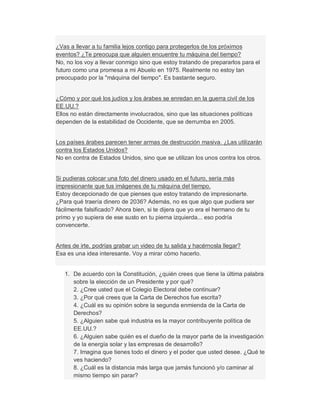 ¿Vas a llevar a tu familia lejos contigo para protegerlos de los próximos
eventos? ¿Te preocupa que alguien encuentre tu máquina del tiempo?
No, no los voy a llevar conmigo sino que estoy tratando de prepararlos para el
futuro como una promesa a mi Abuelo en 1975. Realmente no estoy tan
preocupado por la "máquina del tiempo". Es bastante seguro.
¿Cómo y por qué los judíos y los árabes se enredan en la guerra civil de los
EE.UU.?
Ellos no están directamente involucrados, sino que las situaciones políticas
dependen de la estabilidad de Occidente, que se derrumba en 2005.
Los países árabes parecen tener armas de destrucción masiva. ¿Las utilizarán
contra los Estados Unidos?
No en contra de Estados Unidos, sino que se utilizan los unos contra los otros.
Si pudieras colocar una foto del dinero usado en el futuro, sería más
impresionante que tus imágenes de tu máquina del tiempo.
Estoy decepcionado de que pienses que estoy tratando de impresionarte.
¿Para qué traería dinero de 2036? Además, no es que algo que pudiera ser
fácilmente falsificado? Ahora bien, si te dijera que yo era el hermano de tu
primo y yo supiera de ese susto en tu pierna izquierda... eso podría
convencerte.
Antes de irte, podrías grabar un video de tu salida y hacérnosla llegar?
Esa es una idea interesante. Voy a mirar cómo hacerlo.
1. De acuerdo con la Constitución, ¿quién crees que tiene la última palabra
sobre la elección de un Presidente y por qué?
2. ¿Cree usted que el Colegio Electoral debe continuar?
3. ¿Por qué crees que la Carta de Derechos fue escrita?
4. ¿Cuál es su opinión sobre la segunda enmienda de la Carta de
Derechos?
5. ¿Alguien sabe qué industria es la mayor contribuyente política de
EE.UU.?
6. ¿Alguien sabe quién es el dueño de la mayor parte de la investigación
de la energía solar y las empresas de desarrollo?
7. Imagina que tienes todo el dinero y el poder que usted desee. ¿Qué te
ves haciendo?
8. ¿Cuál es la distancia más larga que jamás funcionó y/o caminar al
mismo tiempo sin parar?
 