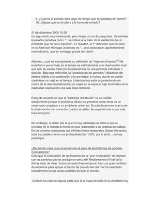 9. ¿Cuál es el período más largo de tiempo que se quedaba sin comer?
10. ¿Sabes qué es el cólera y la forma de evitarlo?
21 de diciembre 2000 10:59
Un argumento muy interesante, pero tengo un par de preguntas. Describiste
la palabra paradoja como, "...se refiere a la µidea¶ de la existencia de un
problema que no tiene solución". En realidad, la 1ª definición que he leído
en el American Heritage Dictionary es "... una declaración aparentemente
contradictoria, que sin embargo puede ser cierta",
Además, ¿cuál es exactamente su definición de "viaje en el tiempo"? Me
enseñaron que el viaje en el tiempo es estrictamente una observación local
que sólo se puede medir por la experiencia de una partícula individual o
singular. Bajo esa definición, la "paradoja de los gemelos" (dilatación del
tiempo debido a la aceleración o la gravedad) e incluso dormir se puede
considerar un viaje en el tiempo. Usted parece estar argumentando en
contra de la desmaterialización y/o viajes en el espacio bajo los límites de la
relatividad especial de una sola línea temporal.
Estoy de acuerdo en que la "paradoja del abuelo" no es posible
simplemente porque el problema clásico se presenta como tema de un
observador ampliado a un problema universal. Sus declaraciones acerca de
la observación son correctas cuando se aíslan las experiencias a una sola
línea temporal.
Sin embargo, la razón por la que no hay paradojas se debe a que al
universo no le importa la forma en que reaccionan a su práctica de trabajo.
En un universo compuesto por infinitas líneas temporales (Súper Universo),
todo es posible y tiene una probabilidad del 100%, por lo tanto... no hay
paradojas.
¿De dónde crees que provenía todo el agua de las historias de grandes
inundaciones?
Creo que la explicación de las historias de la "gran inundación" se originan
con los cambios que se produjeron cerca del Mediterráneo al final de la
última edad de hielo. Incluso en esta línea temporal, hay una gran cantidad
de evidencia para apoyar el hecho de que el nivel del mar ha cambiado
radicalmente en las zonas aisladas de todo el mundo.
También he oído en alguna parte que si la masa de hielo en la Antártida hoy
 