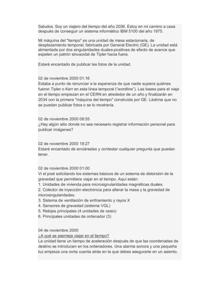 Saludos. Soy un viajero del tiempo del año 2036. Estoy en mi camino a casa
después de conseguir un sistema informático IBM 5100 del año 1975.
Mi máquina del "tiempo" es una unidad de masa estacionaria, de
desplazamiento temporal, fabricada por General Electric (GE). La unidad está
alimentada por dos singularidades duales-positivas de efecto de avance que
expelen un patrón sinusoidal de Tipler hacia fuera.
Estaré encantado de publicar las fotos de la unidad.
02 de noviembre 2000 01:16
Estaba a punto de renunciar a la esperanza de que nadie supiera quiénes
fueron Tipler o Kerr en esta línea temporal (³wordline´). Las bases para el viaje
en el tiempo empiezan en el CERN en alrededor de un año y finalizarán en
2034 con la primera "máquina del tiempo" construida por GE. Lástima que no
se puedan publicar fotos o se lo mostraría.
02 de noviembre 2000 08:55
¿Hay algún sitio donde no sea necesario registrar información personal para
publicar imágenes?
02 de noviembre 2000 18:27
Estaré encantado de enviárselas y contestar cualquier pregunta que puedan
tener.
02 de noviembre 2000 01:00
Vi el post solicitando los sistemas básicos de un sistema de distorsión de la
gravedad que permitiera viajar en el tiempo. Aquí están:
1. Unidades de vivienda para microsignularidades magnéticas duales.
2. Colector de inyección electrónica para alterar la masa y la gravedad de
microsingularidades.
3. Sistema de ventilación de enfriamiento y rayos X
4. Sensores de gravedad (sistema VGL)
5. Relojes principales (4 unidades de cesio)
6. Principales unidades de ordenador (3)
04 de noviembre 2000
¿A qué se asemeja viajar en el tiempo?
La unidad tiene un tiempo de aceleración después de que las coordenadas de
destino se introducen en los ordenadores. Una alarma sonora y una pequeña
luz empieza una corta cuenta atrás en la que debes asegurarte en un asiento.
 