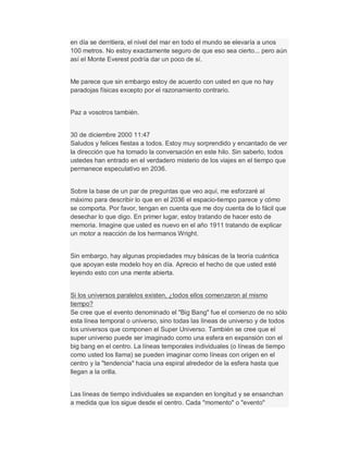 en día se derritiera, el nivel del mar en todo el mundo se elevaría a unos
100 metros. No estoy exactamente seguro de que eso sea cierto... pero aún
así el Monte Everest podría dar un poco de sí.
Me parece que sin embargo estoy de acuerdo con usted en que no hay
paradojas físicas excepto por el razonamiento contrario.
Paz a vosotros también.
30 de diciembre 2000 11:47
Saludos y felices fiestas a todos. Estoy muy sorprendido y encantado de ver
la dirección que ha tomado la conversación en este hilo. Sin saberlo, todos
ustedes han entrado en el verdadero misterio de los viajes en el tiempo que
permanece especulativo en 2036.
Sobre la base de un par de preguntas que veo aquí, me esforzaré al
máximo para describir lo que en el 2036 el espacio-tiempo parece y cómo
se comporta. Por favor, tengan en cuenta que me doy cuenta de lo fácil que
desechar lo que digo. En primer lugar, estoy tratando de hacer esto de
memoria. Imagine que usted es nuevo en el año 1911 tratando de explicar
un motor a reacción de los hermanos Wright.
Sin embargo, hay algunas propiedades muy básicas de la teoría cuántica
que apoyan este modelo hoy en día. Aprecio el hecho de que usted esté
leyendo esto con una mente abierta.
Si los universos paralelos existen, ¿todos ellos comenzaron al mismo
tiempo?
Se cree que el evento denominado el "Big Bang" fue el comienzo de no sólo
esta línea temporal o universo, sino todas las líneas de universo y de todos
los universos que componen el Super Universo. También se cree que el
super universo puede ser imaginado como una esfera en expansión con el
big bang en el centro. La líneas temporales individuales (o líneas de tiempo
como usted los llama) se pueden imaginar como líneas con origen en el
centro y la "tendencia" hacia una espiral alrededor de la esfera hasta que
llegan a la orilla.
Las líneas de tiempo individuales se expanden en longitud y se ensanchan
a medida que los sigue desde el centro. Cada "momento" o "evento"
 