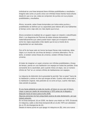 individual en una línea temporal tiene infinitas posibilidades o resultados.
Imagine esto como un punto único con infinitas líneas tirando hacia afuera
desde él, que a su vez, estas se componen de puntos con sus propias
posibilidades y resultados.
Ahora, recuerde, estas líneas temporales con todos estos puntos y
posibilidades se definen por su capacidad para retener allí a los habitantes
el tiempo como viaje sólo (no más rápido que la luz).
Ahora considere la realidad de un agujero negro en rotación o electrificado
(Kerr). Los diagramas de Penrose de estas rarezas demuestran
matemáticamente que usted puede hacer viajes por el espacio simulados
como los viajes espaciales (más rápido que la luz) a través de la
singularidad sin ser destruidos.
Con el fin de hacer esto sin borrar las leyes físicas más modernas, debe
viajar a un mundo de una línea de tiempo o universo alternativo. Por lo
tanto, si existen varias líneas de universo, existen infinitas líneas de
universo.
Al tratar de imaginar un super universo con infinitas posibilidades y líneas
de tiempo, pienso en una habitación con espejos en todas las paredes. Eres
consciente de tu cautividad, pero cuando miras a lo lejos, ves un número
infinito de "tús" en un número infinito de habitaciones con espejos.
La máquina de distorsión de la gravedad te permite "dar un paso" fuera de
tu habitación y entrar en otra que tengas al lado. Cuanto más cerca esté a
tu habitación original, más parecido se ve como al tuyo, cuanto más lejos,
más extraño te parece.
Si voy hacia adelante en este de mundo, el futuro no va a ser mi futuro.
Llego a casa por medio de remontarme a 1975 antes de mi llegada y
después hacia el futuro para el año 2036.
Algunas personas me han preguntado acerca de esta declaración, así que
trataré aclararlo.
En mi línea temporal: (A) en 2036, me dieron una misión en 1975. Enciendo
mi máquina y salto a otra línea temporal (B) en el año 1975 con alrededor
de un 2% de divergencia de (A).
Desde el mismo punto en que apago mi máquina en (B), creo una nueva
 