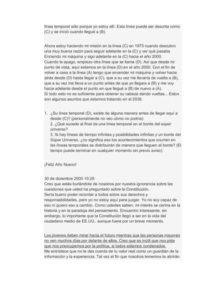 línea temporal sólo porque yo estoy allí. Esta línea puede ser descrita como
(C) y se inició cuando llegué a (B).
Ahora estoy haciendo mi misión en la línea (C) en 1975 cuando descubro
una muy buena razón para seguir adelante en la (C) y ver qué pasaba.
Enciendo mi máquina y sigo adelante en la (C) hacia el año 2000.
Cuando la apago, empiezo otra línea que se llama (D). Así que desde mi
punto de vista, aquí estamos en la línea (D) en el año 2000. Con el fin de
volver a casa a la línea (A) tengo que encender mi máquina y volver hacia
atrás desde (D) hasta llegar a (C), que a su vez me llevaría de vuelta a (B),
que a su vez me lleva a un punto antes de que yo llegara a (B) y me voy
hacia adelante desde el punto en que llegué a (B) de nuevo a (A).
Si todo esto no es suficiente para obtener su cabeza dando vueltas... Estos
son algunos asuntos que estamos tratando en el 2036.
1. ¿Su línea temporal (D), existe de alguna manera antes de llegar aquí a
desde (C)? (personalmente no veo cómo no podría)
2. ¿Qué sucede al final de una línea temporal en el borde del súper
universo?
3. Si hay líneas de tiempo infinitas y posibilidades infinitas y un borde del
Súper Universo, ¿no significa eso los acontecimientos que ocurren en
las líneas temporales se distribuirán de manera que lleguen al borde? (El
tiempo puede terminar en cualquier momento sin previo aviso).
¡Feliz Año Nuevo!
30 de diciembre 2000 10:28
Creo que estás burlándote de nosotros por nuestra ignorancia sobre las
cuestiones que usted ha preguntado sobre la Constitución.
Sería bueno poder recordar a todos sobre sus derechos y
responsabilidades, pero yo no estoy aquí para juzgar. Yo no soy capaz de
eso ni quiero eso a cambio. Como ustedes saben, mi interés se centra en la
historia y en la paradoja del pensamiento. Encuentro interesante, sin
embargo, lo importante que la Constitución llegó a ser en la vida del
ciudadano medio de EE.UU., aunque fuera por un breve momento.
Los jóvenes deben mirar hacia el futuro mientras que las personas mayores
no ven muchos días por delante de ellos. Creo que es inútil que nos pida
que nos preocupemos por la política, si todos estamos condenados.
Me entristece que no te des cuenta de tu valor real como un guardián de la
información y la experiencia. Tal vez el fin que nosotros tememos te abrirán
 